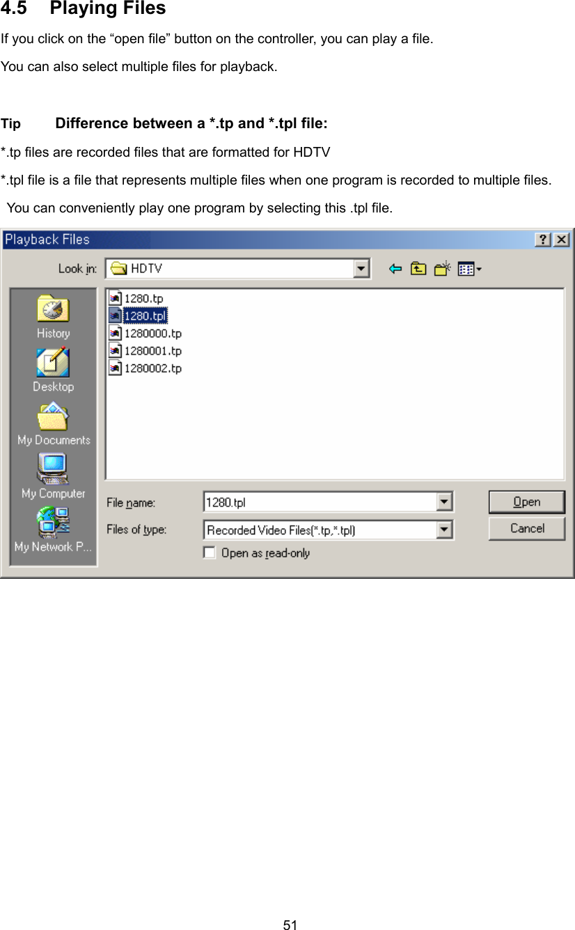  51 4.5 Playing Files If you click on the “open file” button on the controller, you can play a file. You can also select multiple files for playback.  Tip  Difference between a *.tp and *.tpl file: *.tp files are recorded files that are formatted for HDTV   *.tpl file is a file that represents multiple files when one program is recorded to multiple files.   You can conveniently play one program by selecting this .tpl file. 