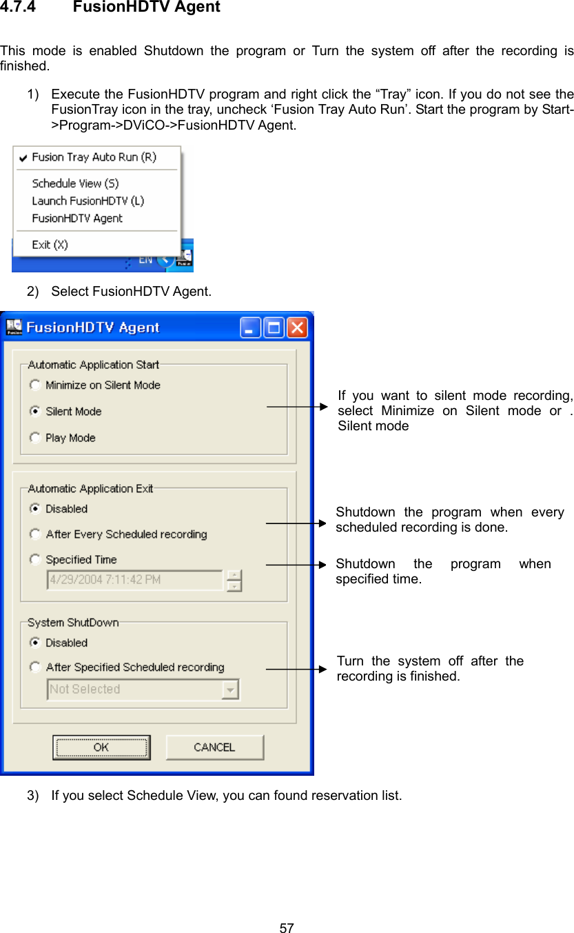  57 4.7.4 FusionHDTV Agent  This mode is enabled Shutdown the program or Turn the system off after the recording is finished. 1)  Execute the FusionHDTV program and right click the “Tray” icon. If you do not see the FusionTray icon in the tray, uncheck ‘Fusion Tray Auto Run’. Start the program by Start-&gt;Program-&gt;DViCO-&gt;FusionHDTV Agent.  2) Select FusionHDTV Agent.  3)  If you select Schedule View, you can found reservation list.   Shutdown the program when every scheduled recording is done. Shutdown the program when specified time. Turn the system off after the recording is finished.   If you want to silent mode recording, select Minimize on Silent mode or . Silent mode 