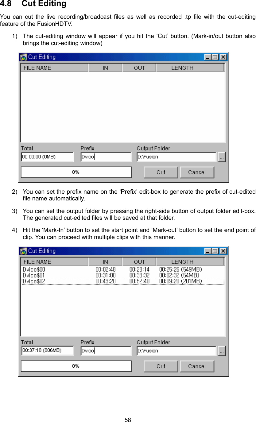  584.8 Cut Editing You can cut the live recording/broadcast files as well as recorded .tp file with the cut-editing feature of the FusionHDTV. 1)  The cut-editing window will appear if you hit the ‘Cut’ button. (Mark-in/out button also brings the cut-editing window)  2)  You can set the prefix name on the ‘Prefix’ edit-box to generate the prefix of cut-edited file name automatically. 3)  You can set the output folder by pressing the right-side button of output folder edit-box. The generated cut-edited files will be saved at that folder. 4)  Hit the ‘Mark-In’ button to set the start point and ‘Mark-out’ button to set the end point of clip. You can proceed with multiple clips with this manner.  