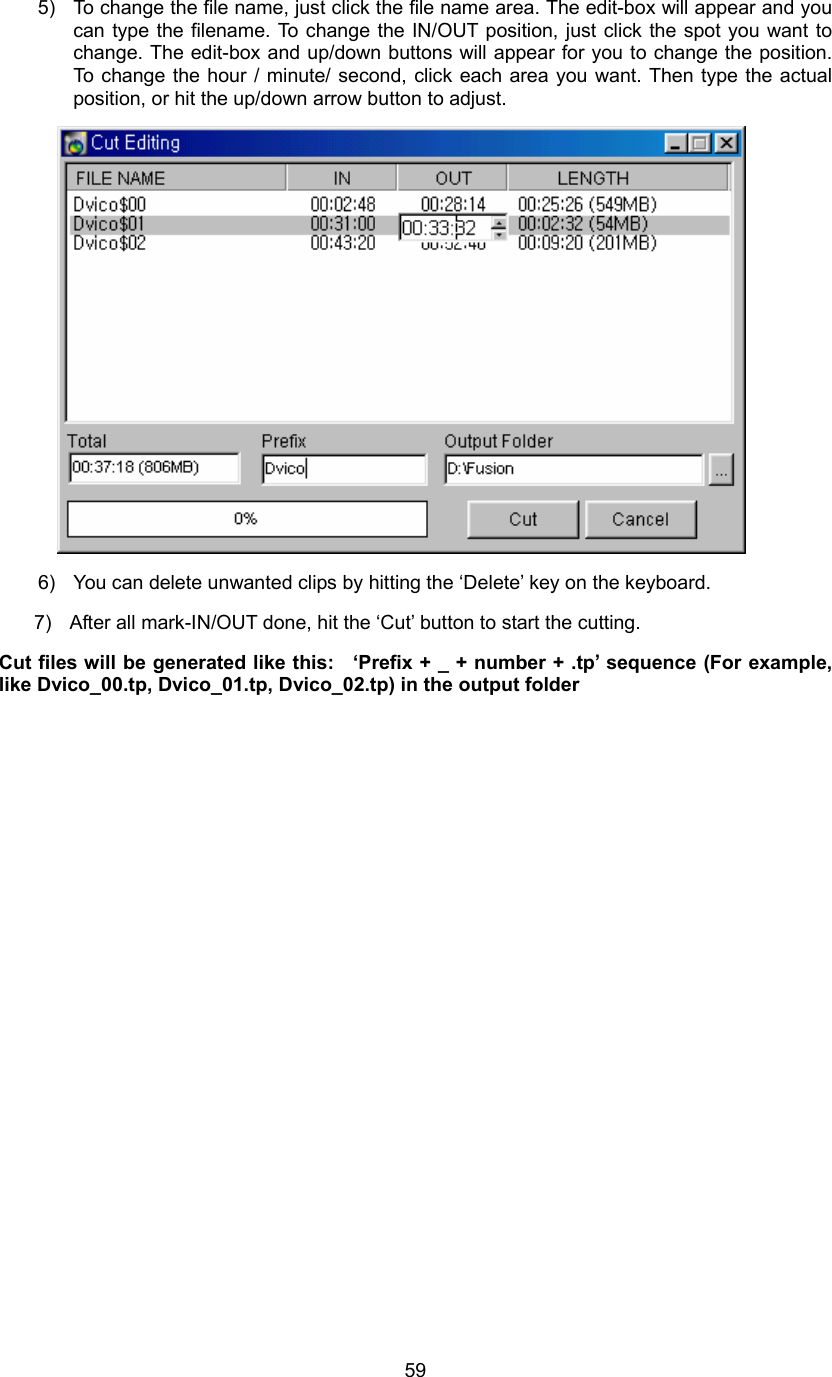  595)  To change the file name, just click the file name area. The edit-box will appear and you can type the filename. To change the IN/OUT position, just click the spot you want to change. The edit-box and up/down buttons will appear for you to change the position. To change the hour / minute/ second, click each area you want. Then type the actual position, or hit the up/down arrow button to adjust.  6)  You can delete unwanted clips by hitting the ‘Delete’ key on the keyboard. 7)  After all mark-IN/OUT done, hit the ‘Cut’ button to start the cutting. Cut files will be generated like this:   ‘Prefix + _ + number + .tp’ sequence (For example, like Dvico_00.tp, Dvico_01.tp, Dvico_02.tp) in the output folder 