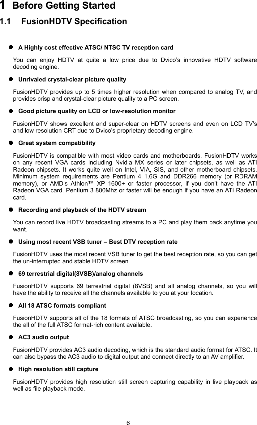  61  Before Getting Started 1.1 FusionHDTV Specification    A Highly cost effective ATSC/ NTSC TV reception card You can enjoy HDTV at quite a low price due to Dvico’s innovative HDTV software decoding engine.   Unrivaled crystal-clear picture quality FusionHDTV provides up to 5 times higher resolution when compared to analog TV, and provides crisp and crystal-clear picture quality to a PC screen.   Good picture quality on LCD or low-resolution monitor   FusionHDTV shows excellent and super-clear on HDTV screens and even on LCD TV’s and low resolution CRT due to Dvico’s proprietary decoding engine.   Great system compatibility FusionHDTV is compatible with most video cards and motherboards. FusionHDTV works on any recent VGA cards including Nvidia MX series or later chipsets, as well as ATI Radeon chipsets. It works quite well on Intel, VIA, SIS, and other motherboard chipsets. Minimum system requirements are Pentium 4 1.6G and DDR266 memory (or RDRAM memory), or AMD’s Athlon™ XP 1600+ or faster processor, if you don’t have the ATI Radeon VGA card. Pentium 3 800Mhz or faster will be enough if you have an ATI Radeon card.   Recording and playback of the HDTV stream You can record live HDTV broadcasting streams to a PC and play them back anytime you want.   Using most recent VSB tuner – Best DTV reception rate FusionHDTV uses the most recent VSB tuner to get the best reception rate, so you can get the un-interrupted and stable HDTV screen.   69 terrestrial digital(8VSB)/analog channels FusionHDTV supports 69 terrestrial digital (8VSB) and all analog channels, so you will have the ability to receive all the channels available to you at your location.     All 18 ATSC formats compliant FusionHDTV supports all of the 18 formats of ATSC broadcasting, so you can experience the all of the full ATSC format-rich content available.   AC3 audio output FusionHDTV provides AC3 audio decoding, which is the standard audio format for ATSC. It can also bypass the AC3 audio to digital output and connect directly to an AV amplifier.     High resolution still capture FusionHDTV provides high resolution still screen capturing capability in live playback as well as file playback mode. 