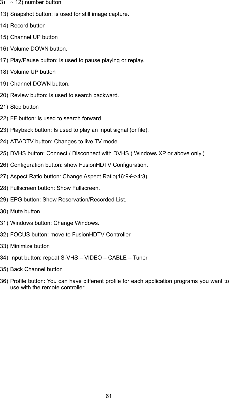  613)  ~ 12) number button 13) Snapshot button: is used for still image capture. 14) Record button 15) Channel UP button 16) Volume DOWN button. 17) Play/Pause button: is used to pause playing or replay. 18) Volume UP button 19) Channel DOWN button. 20) Review button: is used to search backward. 21) Stop button 22) FF button: Is used to search forward. 23) Playback button: Is used to play an input signal (or file). 24) ATV/DTV button: Changes to live TV mode. 25) DVHS button: Connect / Disconnect with DVHS.( Windows XP or above only.) 26) Configuration button: show FusionHDTV Configuration. 27) Aspect Ratio button: Change Aspect Ratio(16:9Å&gt;4:3). 28) Fullscreen button: Show Fullscreen. 29) EPG button: Show Reservation/Recorded List. 30) Mute button 31) Windows button: Change Windows. 32) FOCUS button: move to FusionHDTV Controller. 33) Minimize button 34) Input button: repeat S-VHS – VIDEO – CABLE – Tuner 35) Back Channel button 36) Profile button: You can have different profile for each application programs you want to use with the remote controller. 