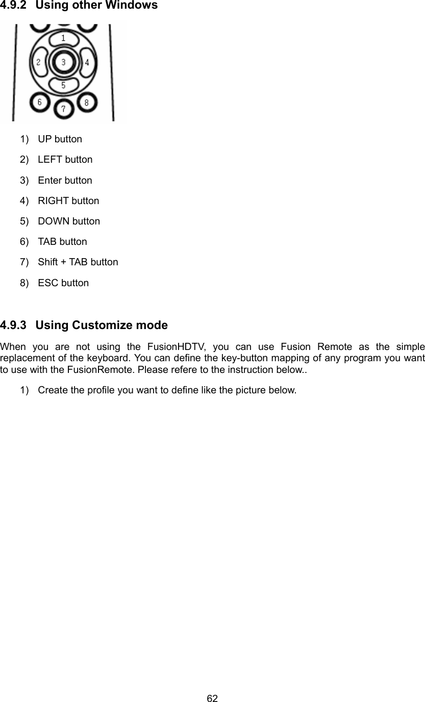  624.9.2  Using other Windows  1) UP button 2) LEFT button 3) Enter button 4) RIGHT button 5) DOWN button 6) TAB button 7)  Shift + TAB button 8) ESC button  4.9.3  Using Customize mode When you are not using the FusionHDTV, you can use Fusion Remote as the simple replacement of the keyboard. You can define the key-button mapping of any program you want to use with the FusionRemote. Please refere to the instruction below..   1)  Create the profile you want to define like the picture below. 