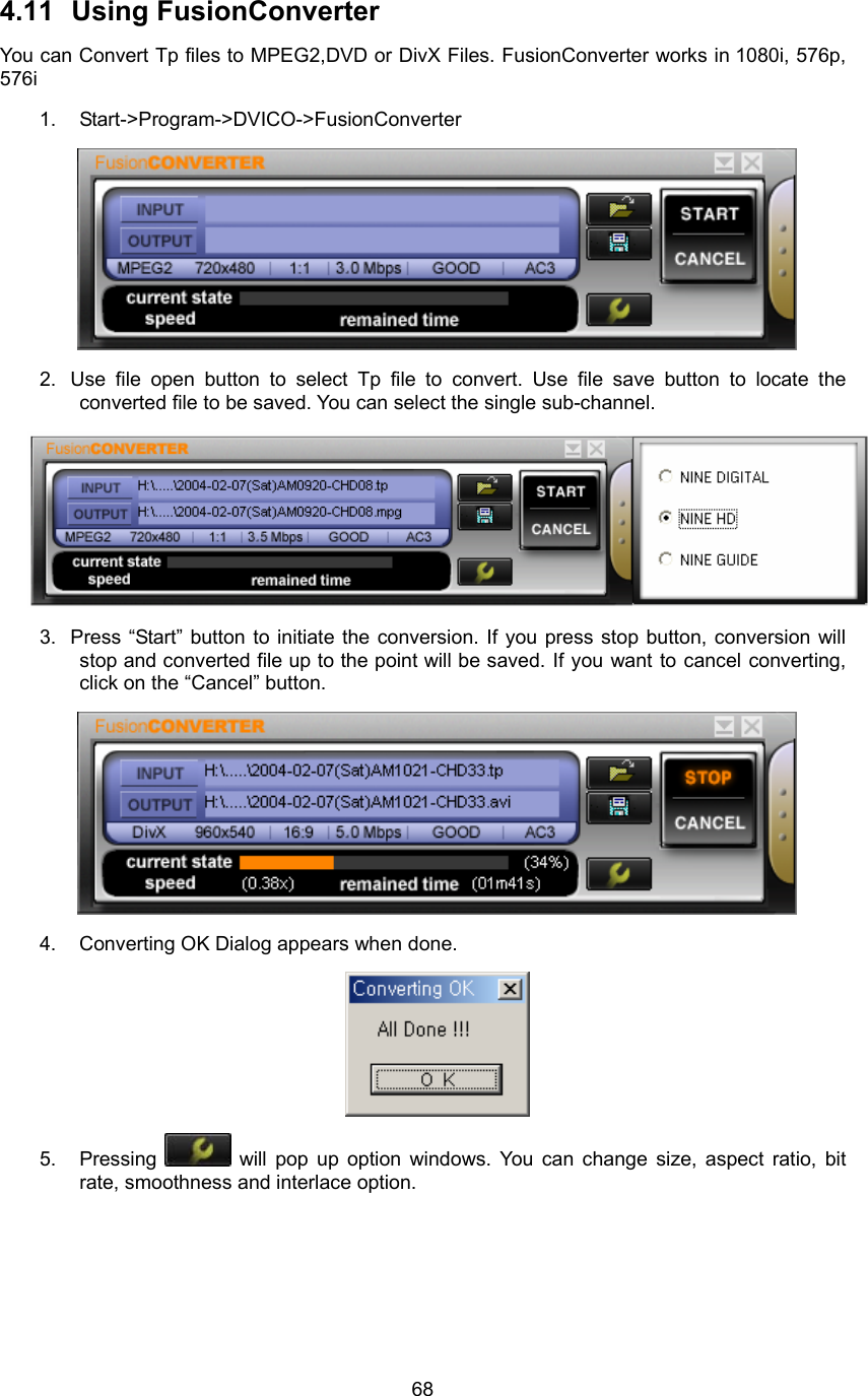  684.11 Using FusionConverter You can Convert Tp files to MPEG2,DVD or DivX Files. FusionConverter works in 1080i, 576p, 576i 1. Start-&gt;Program-&gt;DVICO-&gt;FusionConverter  2.  Use file open button to select Tp file to convert. Use file save button to locate the converted file to be saved. You can select the single sub-channel.  3.  Press “Start” button to initiate the conversion. If you press stop button, conversion will stop and converted file up to the point will be saved. If you want to cancel converting, click on the “Cancel” button.  4.    Converting OK Dialog appears when done.    5. Pressing   will pop up option windows. You can change size, aspect ratio, bit rate, smoothness and interlace option.   