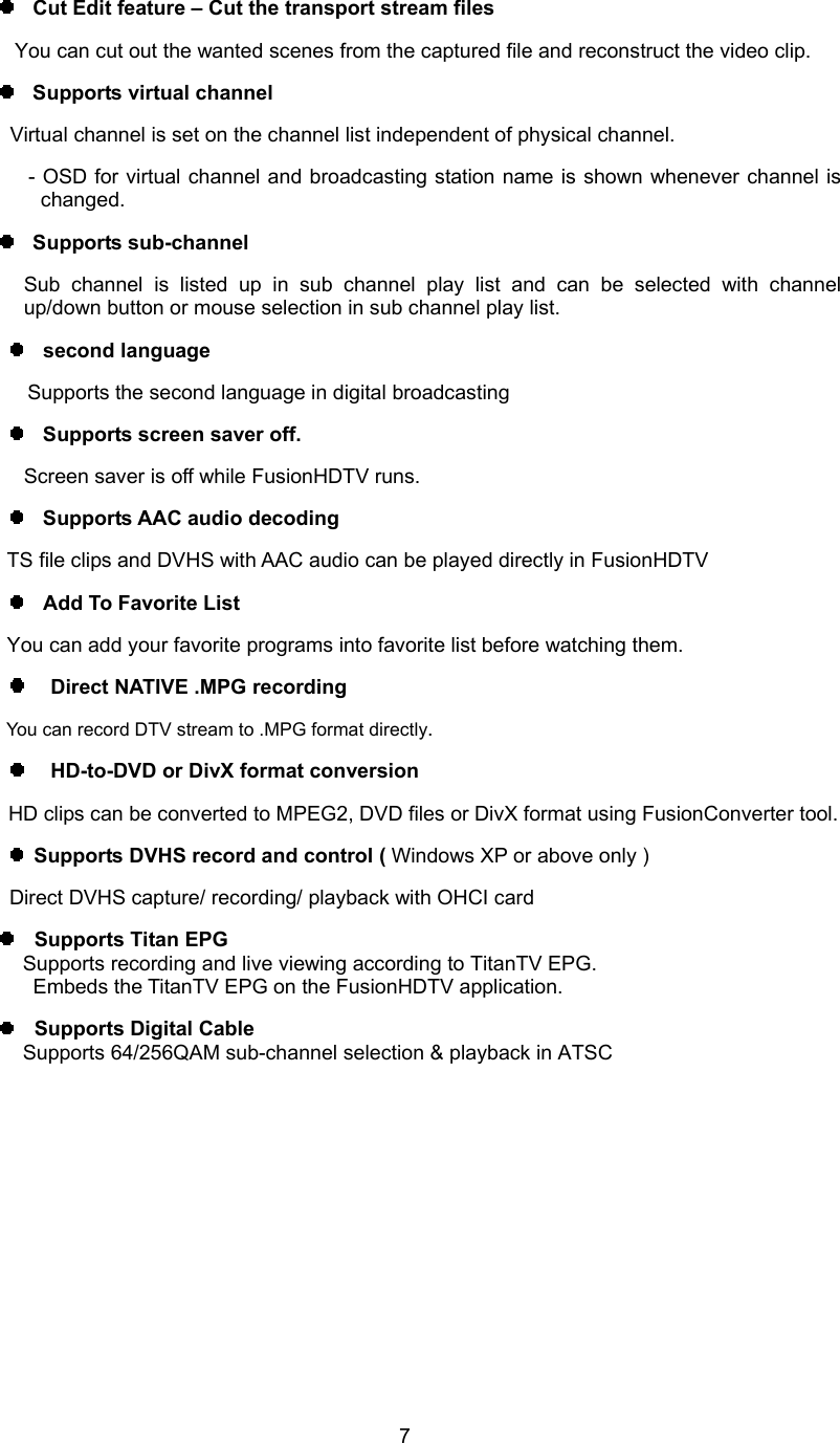  7  Cut Edit feature – Cut the transport stream files You can cut out the wanted scenes from the captured file and reconstruct the video clip.     Supports virtual channel Virtual channel is set on the channel list independent of physical channel.   - OSD for virtual channel and broadcasting station name is shown whenever channel is changed.   Supports sub-channel Sub channel is listed up in sub channel play list and can be selected with channel up/down button or mouse selection in sub channel play list.   second language     Supports the second language in digital broadcasting   Supports screen saver off.   Screen saver is off while FusionHDTV runs.   Supports AAC audio decoding     TS file clips and DVHS with AAC audio can be played directly in FusionHDTV   Add To Favorite List You can add your favorite programs into favorite list before watching them.  Direct NATIVE .MPG recording You can record DTV stream to .MPG format directly.  HD-to-DVD or DivX format conversion       HD clips can be converted to MPEG2, DVD files or DivX format using FusionConverter tool.  Supports DVHS record and control ( Windows XP or above only ) Direct DVHS capture/ recording/ playback with OHCI card     Supports Titan EPG             Supports recording and live viewing according to TitanTV EPG.   Embeds the TitanTV EPG on the FusionHDTV application.   Supports Digital Cable             Supports 64/256QAM sub-channel selection &amp; playback in ATSC   