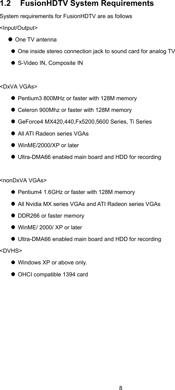  8 1.2  FusionHDTV System Requirements System requirements for FusionHDTV are as follows &lt;Input/Output&gt;  One TV antenna   One inside stereo connection jack to sound card for analog TV   S-Video IN, Composite IN  &lt;DxVA VGAs&gt;   Pentium3 800MHz or faster with 128M memory   Celeron 900Mhz or faster with 128M memory   GeForce4 MX420,440,Fx5200,5600 Series, Ti Series   All ATI Radeon series VGAs  WinME/2000/XP or later   Ultra-DMA66 enabled main board and HDD for recording  &lt;nonDxVA VGAs&gt;   Pentium4 1.6GHz or faster with 128M memory   All Nvidia MX series VGAs and ATI Radeon series VGAs   DDR266 or faster memory   WinME/ 2000/ XP or later   Ultra-DMA66 enabled main board and HDD for recording &lt;DVHS&gt;   Windows XP or above only.   OHCI compatible 1394 card 