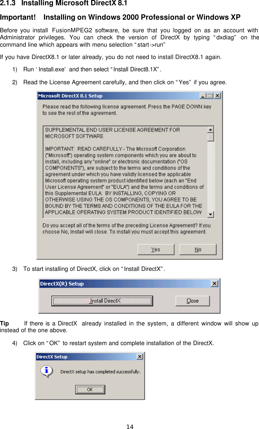  14 2.1.3 Installing Microsoft DirectX 8.1 Important!  Installing on Windows 2000 Professional or Windows XP Before you install  FusionMPEG2 software, be sure that you logged on as an account with Administrator privileges. You can check the version of DirectX by typing “dxdiag” on the command line which appears with menu selection “start-&gt;run”   If you have DirectX8.1 or later already, you do not need to install DirectX8.1 again. 1) Run ‘Install.exe’ and then select “Install Direct8.1X”.  2) Read the License Agreement carefully, and then click on “Yes” if you agree.  3) To start installing of DirectX, click on “Install DirectX”.   Tip If there is a DirectX  already installed in the system, a different window will show up instead of the one above. 4) Click on “OK” to restart system and complete installation of the DirectX. 