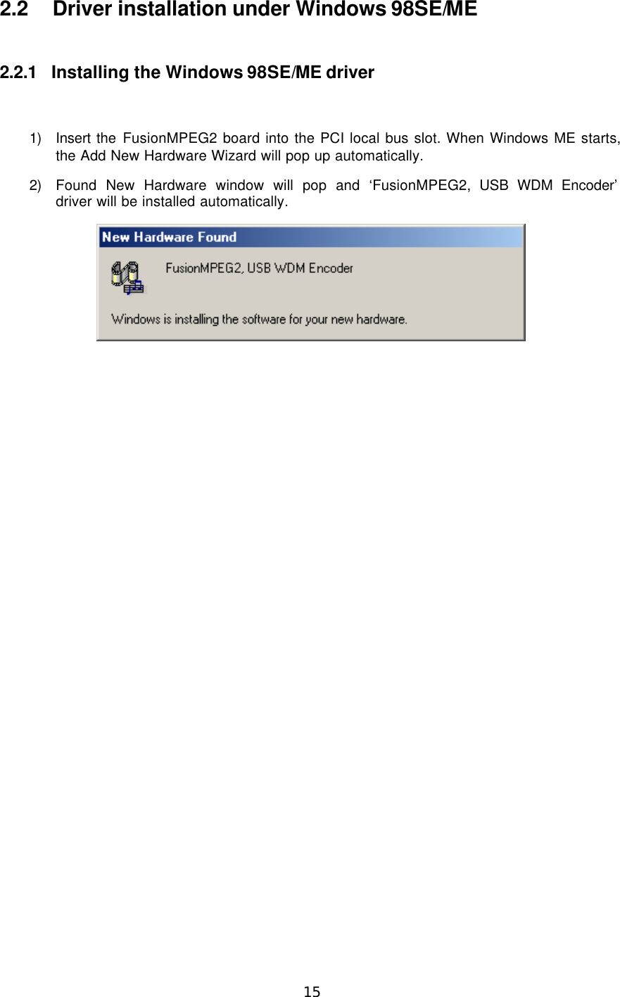  15  2.2 Driver installation under Windows 98SE/ME  2.2.1 Installing the Windows 98SE/ME driver  1) Insert the FusionMPEG2 board into the PCI local bus slot. When Windows ME starts, the Add New Hardware Wizard will pop up automatically. 2) Found New Hardware window will pop and ‘FusionMPEG2, USB WDM Encoder’  driver will be installed automatically.   