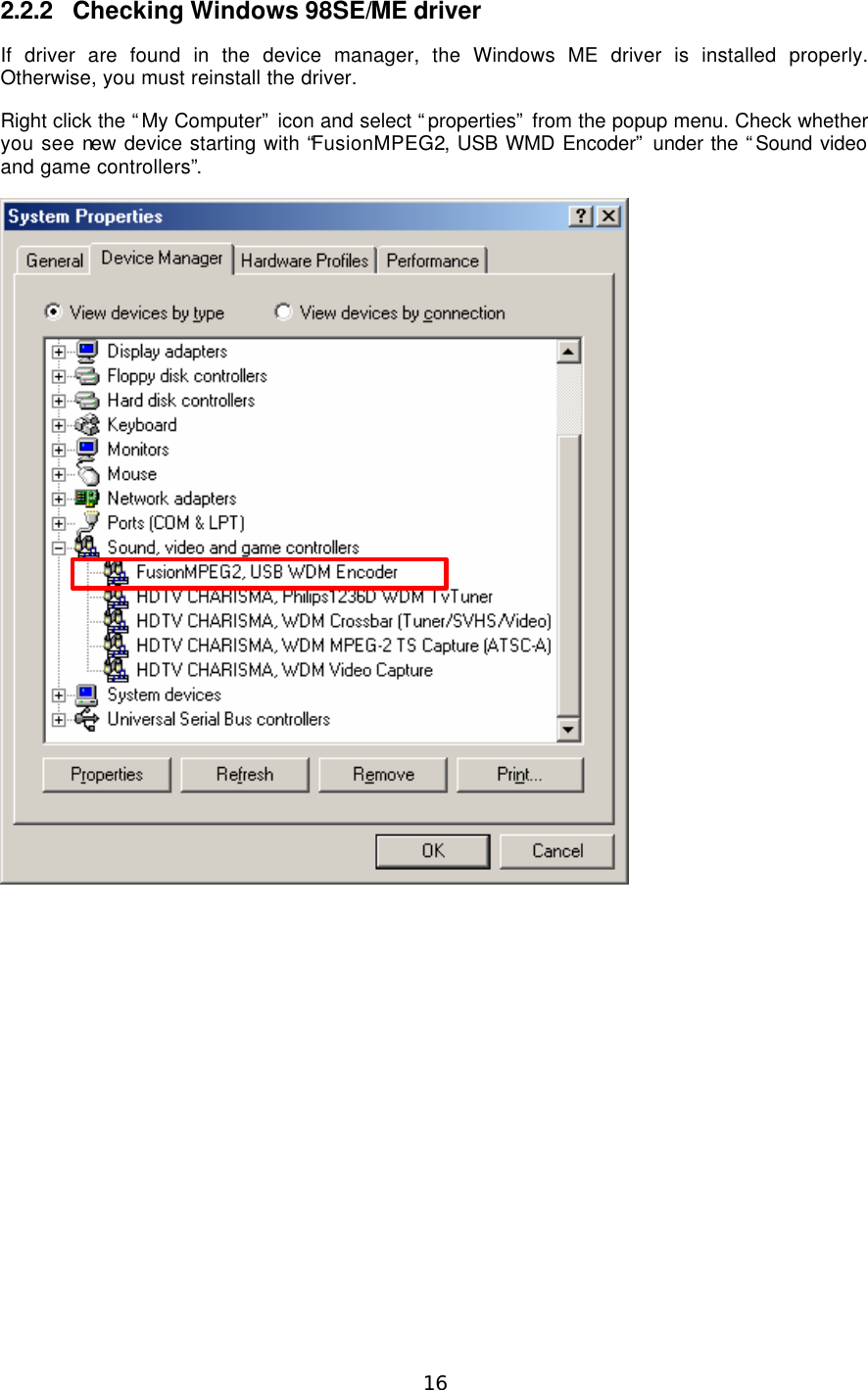  16  2.2.2 Checking Windows 98SE/ME driver If driver are found in the device manager, the Windows ME driver is installed properly. Otherwise, you must reinstall the driver. Right click the “My Computer” icon and select “properties” from the popup menu. Check whether you see new device starting with “FusionMPEG2, USB WMD Encoder” under the “Sound video and game controllers”.    