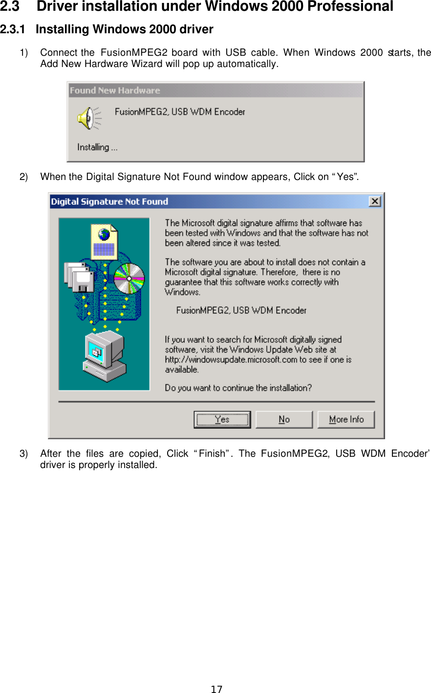  17  2.3 Driver installation under Windows 2000 Professional 2.3.1 Installing Windows 2000 driver 1) Connect the  FusionMPEG2 board with USB cable. When Windows 2000 starts, the Add New Hardware Wizard will pop up automatically.  2) When the Digital Signature Not Found window appears, Click on “Yes”.  3) After the files are copied, Click “Finish”. The ‘FusionMPEG2, USB WDM Encoder’ driver is properly installed. 