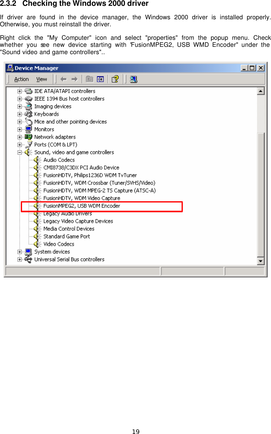  19  2.3.2 Checking the Windows 2000 driver If driver are found in the device manager, the Windows 2000 driver is installed properly. Otherwise, you must reinstall the driver. Right click the &quot;My Computer&quot; icon and select &quot;properties&quot; from the popup menu. Check whether you see new device starting with &quot;FusionMPEG2, USB WMD Encoder&quot; under the &quot;Sound video and game controllers&quot;..   