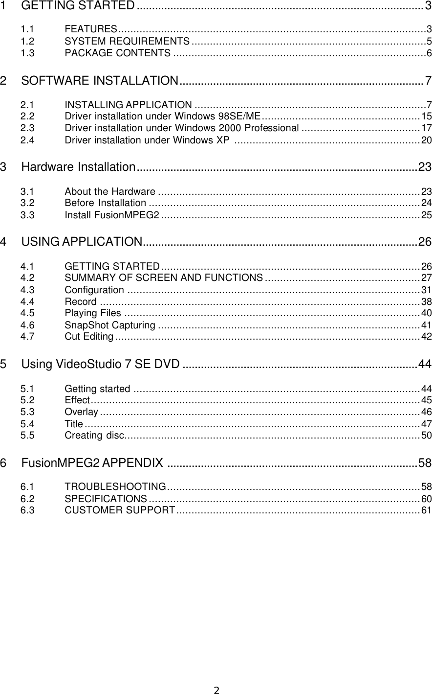  2  1 GETTING STARTED..............................................................................................3  1.1 FEATURES.....................................................................................................3 1.2 SYSTEM REQUIREMENTS.............................................................................5 1.3 PACKAGE CONTENTS ...................................................................................6  2 SOFTWARE INSTALLATION................................................................................7  2.1 INSTALLING APPLICATION ............................................................................7 2.2 Driver installation under Windows 98SE/ME....................................................15 2.3 Driver installation under Windows 2000 Professional .......................................17 2.4 Driver installation under Windows XP .............................................................20  3 Hardware Installation............................................................................................23  3.1 About the Hardware ......................................................................................23 3.2 Before Installation .........................................................................................24 3.3 Install FusionMPEG2.....................................................................................25  4 USING APPLICATION..........................................................................................26  4.1 GETTING STARTED.....................................................................................26 4.2 SUMMARY OF SCREEN AND FUNCTIONS...................................................27 4.3 Configuration ................................................................................................31 4.4 Record .........................................................................................................38 4.5 Playing Files .................................................................................................40 4.6 SnapShot Capturing ......................................................................................41 4.7 Cut Editing....................................................................................................42  5 Using VideoStudio 7 SE DVD .............................................................................44  5.1 Getting started ..............................................................................................44 5.2 Effect............................................................................................................45 5.3 Overlay.........................................................................................................46 5.4 Title..............................................................................................................47 5.5 Creating disc.................................................................................................50  6 FusionMPEG2 APPENDIX ..................................................................................58  6.1 TROUBLESHOOTING...................................................................................58 6.2 SPECIFICATIONS.........................................................................................60 6.3 CUSTOMER SUPPORT................................................................................61  