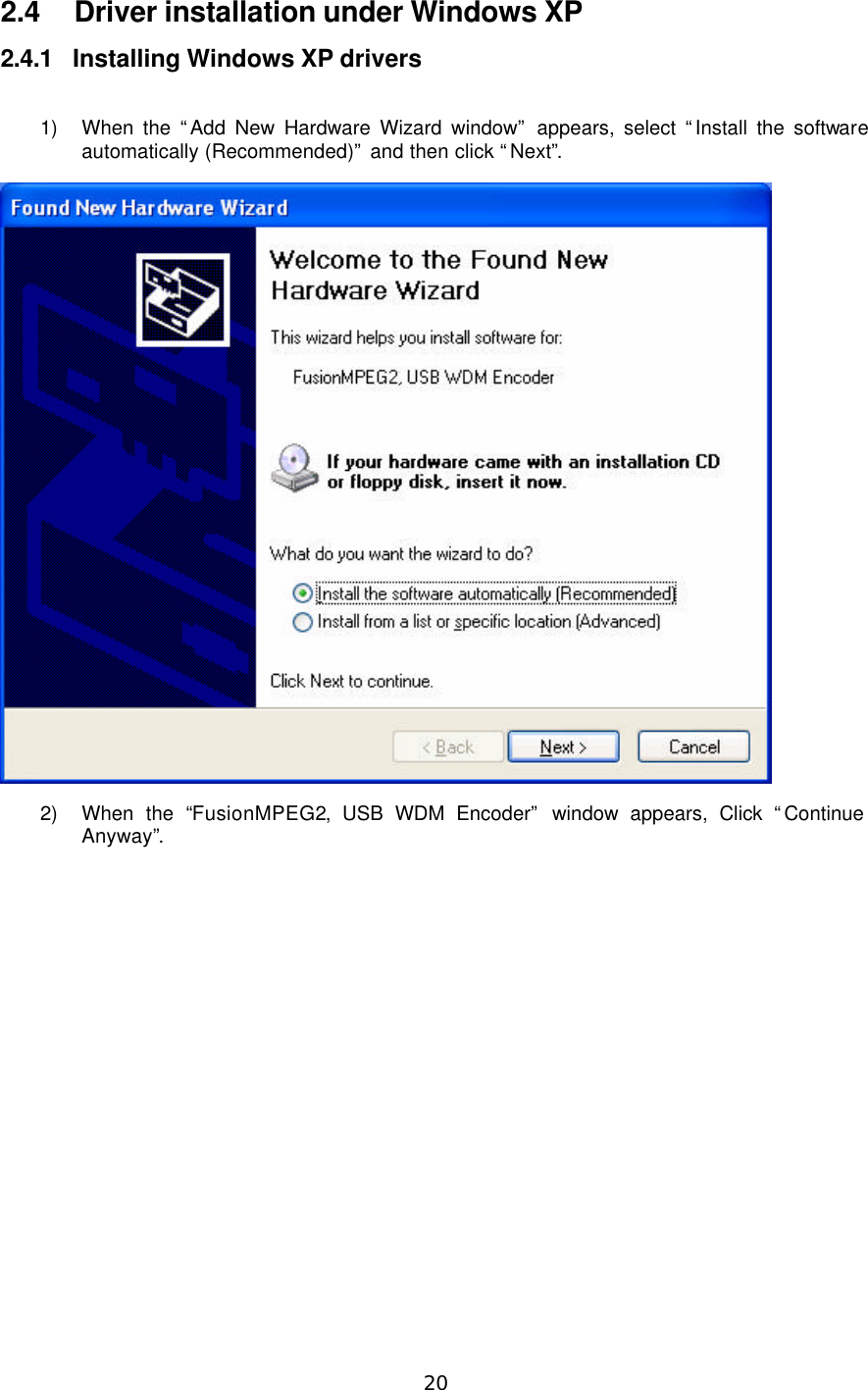  20  2.4 Driver installation under Windows XP 2.4.1 Installing Windows XP drivers  1) When the “Add New Hardware Wizard window” appears, select “Install the software automatically (Recommended)” and then click “Next”.  2) When the “FusionMPEG2, USB WDM Encoder” window appears, Click “Continue Anyway”. 