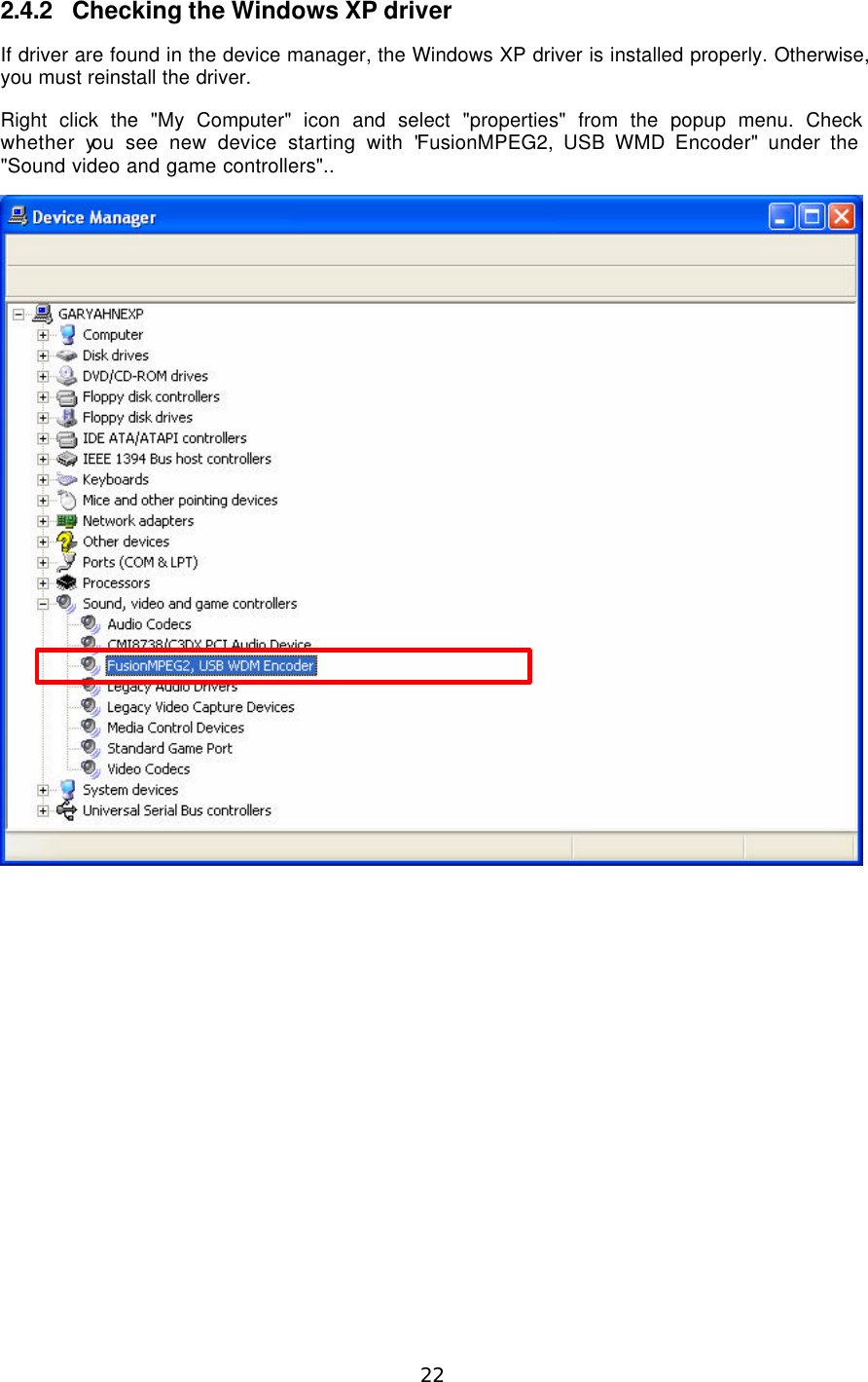  22  2.4.2 Checking the Windows XP driver If driver are found in the device manager, the Windows XP driver is installed properly. Otherwise, you must reinstall the driver. Right click the &quot;My Computer&quot; icon and select &quot;properties&quot; from the popup menu. Check whether you see new device starting with &quot;FusionMPEG2, USB WMD Encoder&quot; under the &quot;Sound video and game controllers&quot;..     