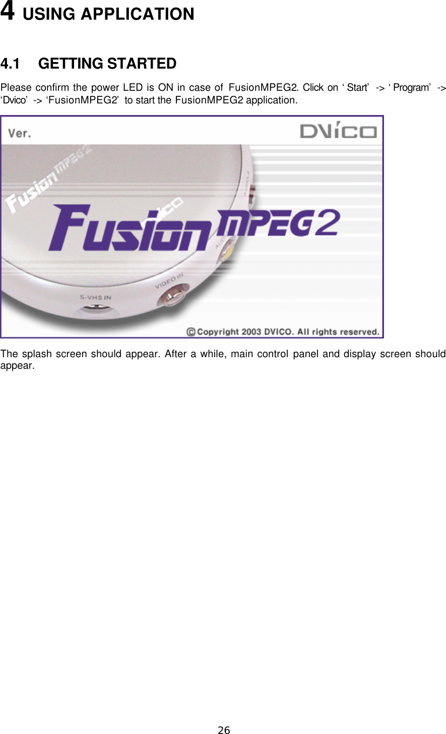  26 4 USING APPLICATION  4.1 GETTING STARTED Please confirm the power LED is ON in case of FusionMPEG2. Click on ‘Start’ -&gt; ‘Program’ -&gt; ‘Dvico’  -&gt; ‘FusionMPEG2’ to start the FusionMPEG2 application.  The splash screen should appear. After a while, main control panel and display screen should appear.  