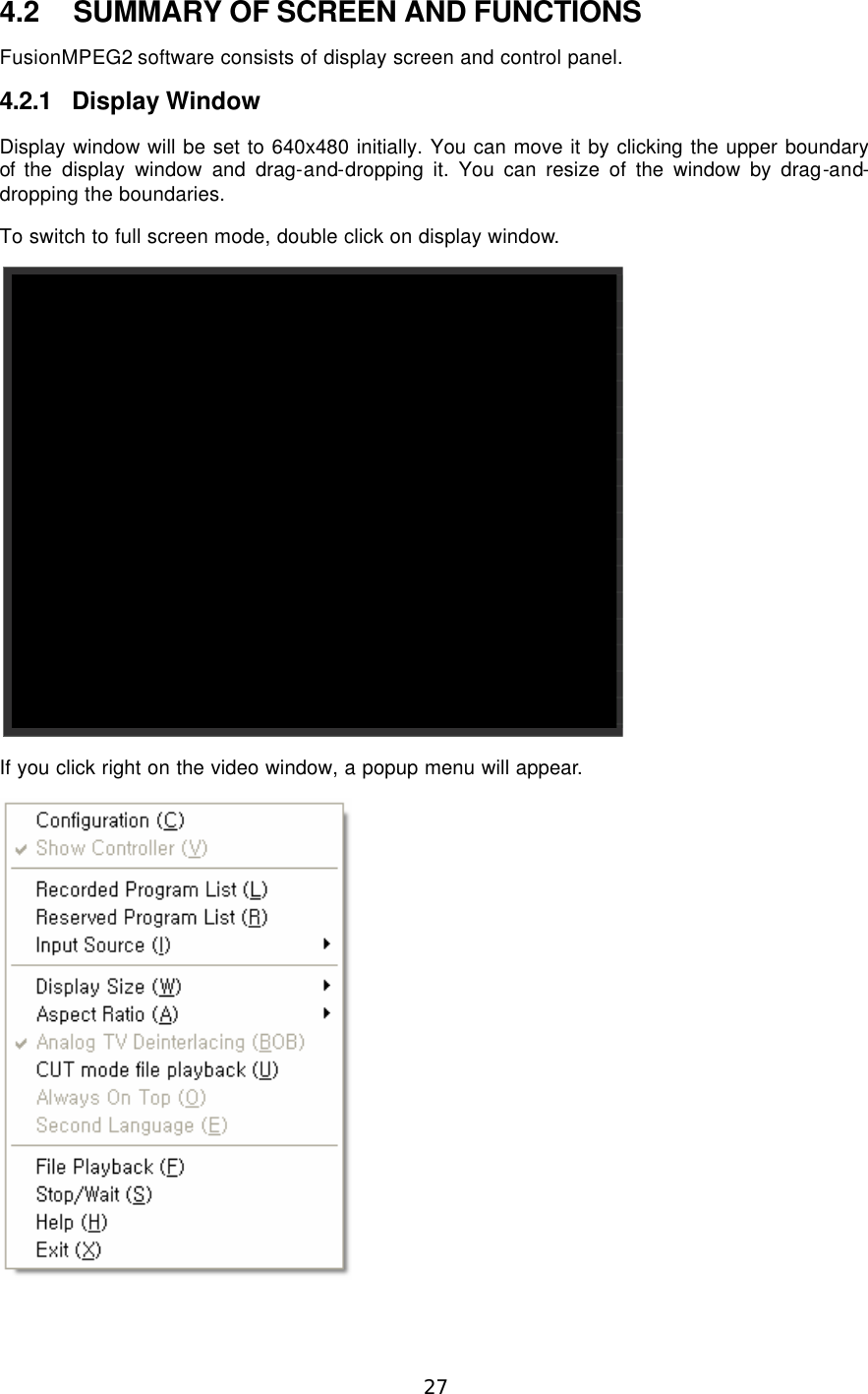  27  4.2 SUMMARY OF SCREEN AND FUNCTIONS FusionMPEG2 software consists of display screen and control panel. 4.2.1 Display Window Display window will be set to 640x480 initially. You can move it by clicking the upper boundary of  the display window and drag-and-dropping it. You can resize of the window by drag-and-dropping the boundaries. To switch to full screen mode, double click on display window.  If you click right on the video window, a popup menu will appear.  