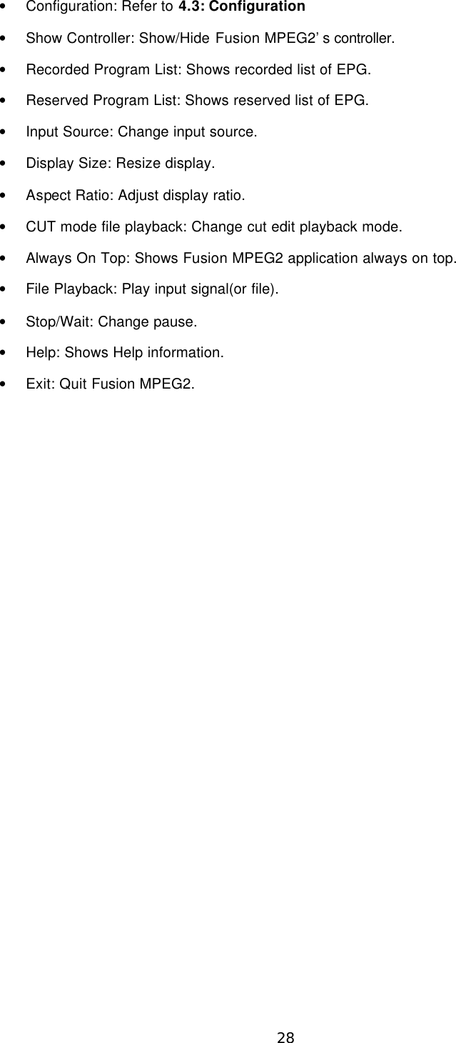  28 • Configuration: Refer to 4.3: Configuration   • Show Controller: Show/Hide Fusion MPEG2’s controller. • Recorded Program List: Shows recorded list of EPG. • Reserved Program List: Shows reserved list of EPG. • Input Source: Change input source. • Display Size: Resize display. • Aspect Ratio: Adjust display ratio. • CUT mode file playback: Change cut edit playback mode. • Always On Top: Shows Fusion MPEG2 application always on top. • File Playback: Play input signal(or file). • Stop/Wait: Change pause. • Help: Shows Help information. • Exit: Quit Fusion MPEG2.   