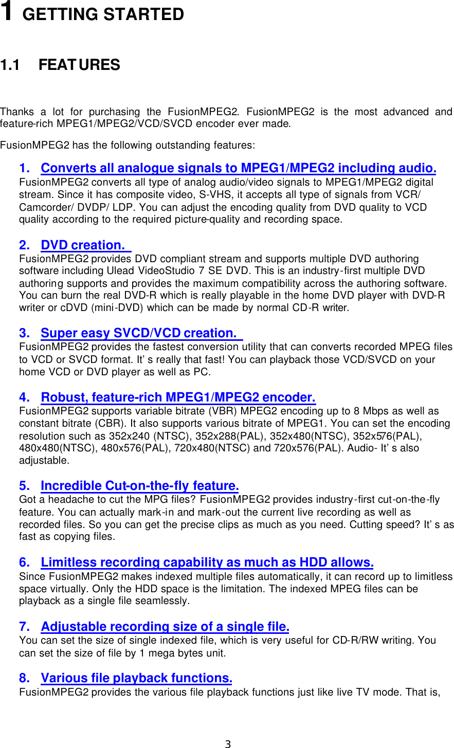  3 1 GETTING STARTED  1.1 FEATURES  Thanks a lot for purchasing the FusionMPEG2.  FusionMPEG2 is the most advanced and feature-rich MPEG1/MPEG2/VCD/SVCD encoder ever made.   FusionMPEG2 has the following outstanding features: 1. Converts all analogue signals to MPEG1/MPEG2 including audio. FusionMPEG2 converts all type of analog audio/video signals to MPEG1/MPEG2 digital stream. Since it has composite video, S-VHS, it accepts all type of signals from VCR/ Camcorder/ DVDP/ LDP. You can adjust the encoding quality from DVD quality to VCD quality according to the required picture-quality and recording space.  2. DVD creation.   FusionMPEG2 provides DVD compliant stream and supports multiple DVD authoring software including Ulead VideoStudio 7 SE DVD. This is an industry - first multiple DVD authoring supports and provides the maximum compatibility across the authoring software. You can burn the real DVD-R which is really playable in the home DVD player with DVD-R writer or cDVD (mini-DVD) which can be made by normal CD-R writer.  3. Super easy SVCD/VCD creation.   FusionMPEG2 provides the fastest conversion utility that can converts recorded MPEG files to VCD or SVCD format. It’s really that fast! You can playback those VCD/SVCD on your home VCD or DVD player as well as PC.  4. Robust, feature-rich MPEG1/MPEG2 encoder. FusionMPEG2 supports variable bitrate (VBR) MPEG2 encoding up to 8 Mbps as well as constant bitrate (CBR). It also supports various bitrate of MPEG1. You can set the encoding resolution such as 352x240 (NTSC), 352x288(PAL), 352x480(NTSC), 352x576(PAL), 480x480(NTSC), 480x576(PAL), 720x480(NTSC) and 720x576(PAL). Audio- It’s also adjustable.  5. Incredible Cut-on-the-fly feature. Got a headache to cut the MPG files? FusionMPEG2 provides industry-first cut-on-the-fly feature. You can actually mark-in and mark-out the current live recording as well as recorded files. So you can get the precise clips as much as you need. Cutting speed? It’s as fast as copying files.  6. Limitless recording capability as much as HDD allows. Since FusionMPEG2 makes indexed multiple files automatically, it can record up to limitless space virtually. Only the HDD space is the limitation. The indexed MPEG files can be playback as a single file seamlessly.  7. Adjustable recording size of a single file. You can set the size of single indexed file, which is very useful for CD-R/RW writing. You can set the size of file by 1 mega bytes unit.  8. Various file playback functions. FusionMPEG2 provides the various file playback functions just like live TV mode. That is, 