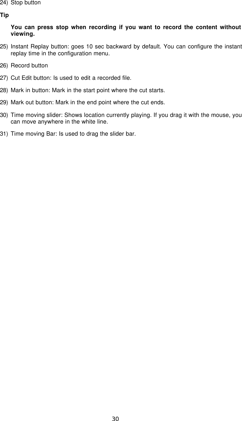  30 24) Stop button Tip   You can press stop when recording if you want to record the content without viewing. 25) Instant Replay button: goes 10 sec backward by default. You can configure the instant replay time in the configuration menu. 26) Record button 27) Cut Edit button: Is used to edit a recorded file. 28) Mark in button: Mark in the start point where the cut starts. 29) Mark out button: Mark in the end point where the cut ends. 30) Time moving slider: Shows location currently playing. If you drag it with the mouse, you can move anywhere in the white line. 31) Time moving Bar: Is used to drag the slider bar.