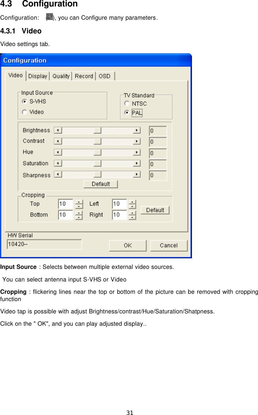  31  4.3 Configuration Configuration:  ( ), you can Configure many parameters. 4.3.1 Video Video settings tab.  Input Source : Selects between multiple external video sources.  You can select antenna input S-VHS or Video Cropping : flickering lines near the top or bottom of the picture can be removed with cropping function Video tap is possible with adjust Brightness/contrast/Hue/Saturation/Shatpness. Click on the &quot; OK&quot;, and you can play adjusted display.. 