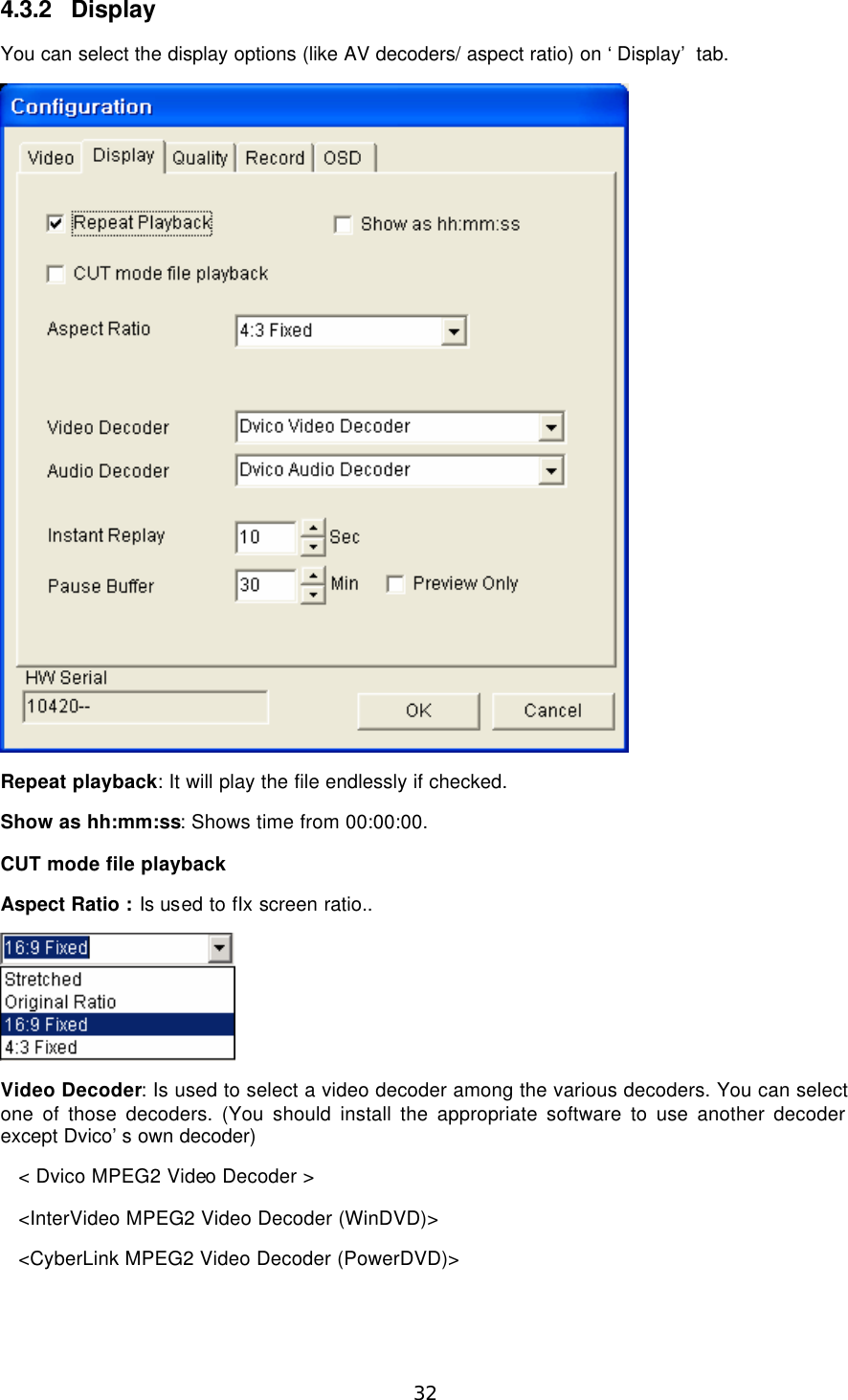  32 4.3.2 Display You can select the display options (like AV decoders/ aspect ratio) on ‘Display’ tab.  Repeat playback: It will play the file endlessly if checked. Show as hh:mm:ss: Shows time from 00:00:00. CUT mode file playback Aspect Ratio : Is used to fIx screen ratio..  Video Decoder: Is used to select a video decoder among the various decoders. You can select one of those decoders. (You should install the appropriate software to use another decoder except Dvico’s own decoder) &lt; Dvico MPEG2 Video Decoder &gt; &lt;InterVideo MPEG2 Video Decoder (WinDVD)&gt; &lt;CyberLink MPEG2 Video Decoder (PowerDVD)&gt; 