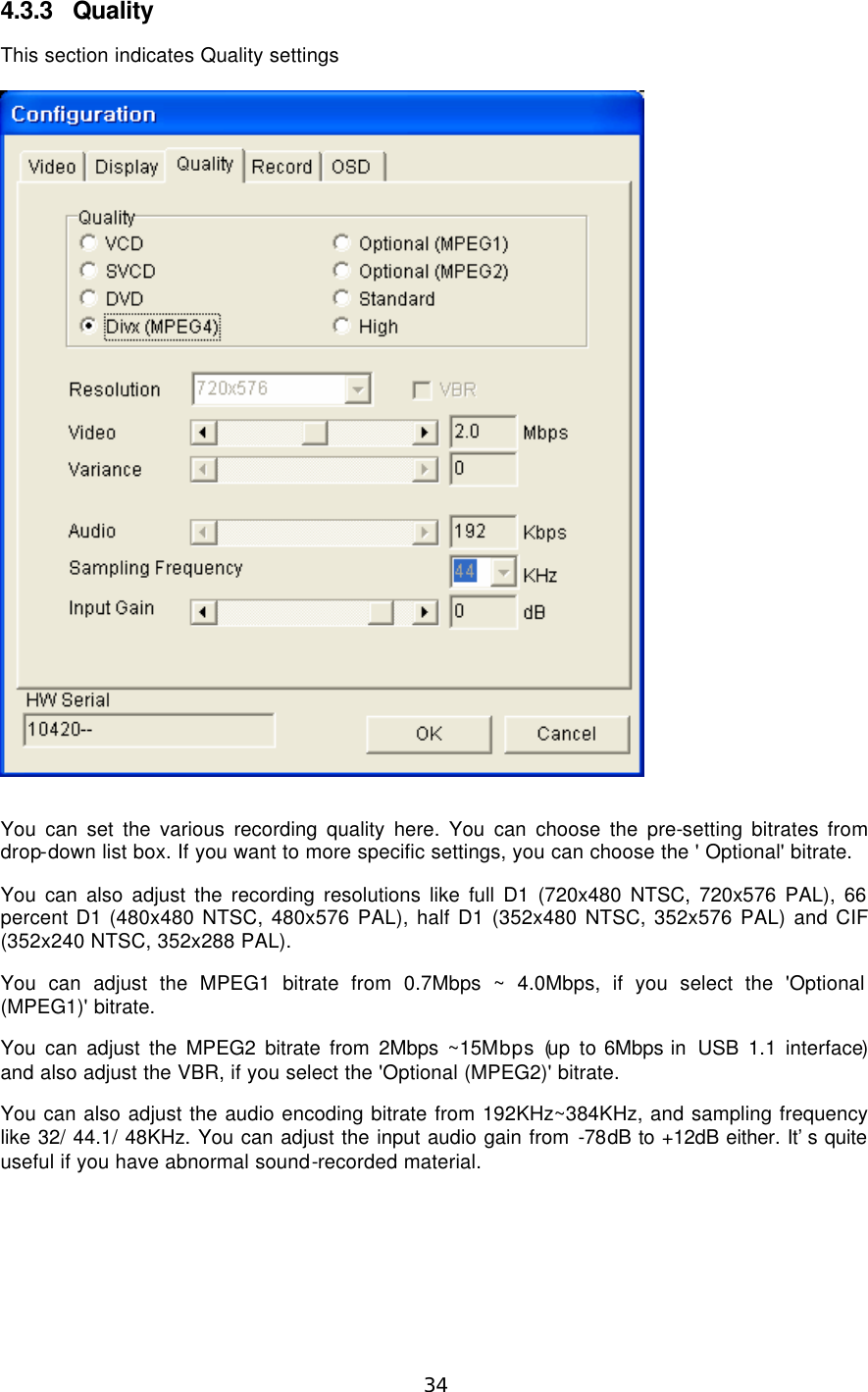  34  4.3.3 Quality This section indicates Quality settings    You can set the various recording quality here. You can choose the pre-setting bitrates from drop-down list box. If you want to more specific settings, you can choose the &apos; Optional&apos; bitrate.   You can also adjust the recording resolutions like full D1 (720x480 NTSC, 720x576 PAL), 66 percent D1 (480x480 NTSC, 480x576 PAL), half D1 (352x480 NTSC, 352x576 PAL) and CIF (352x240 NTSC, 352x288 PAL). You can adjust the MPEG1 bitrate from 0.7Mbps ~ 4.0Mbps, if you select the &apos;Optional (MPEG1)&apos; bitrate. You can adjust the MPEG2 bitrate from 2Mbps ~15Mbps (up to 6Mbps in  USB 1.1 interface) and also adjust the VBR, if you select the &apos;Optional (MPEG2)&apos; bitrate. You can also adjust the audio encoding bitrate from 192KHz~384KHz, and sampling frequency like 32/ 44.1/ 48KHz. You can adjust the input audio gain from -78dB to +12dB either. It’s quite useful if you have abnormal sound-recorded material. 