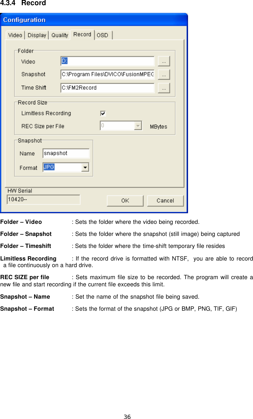  36 4.3.4 Record  Folder – Video    : Sets the folder where the video being recorded. Folder – Snapshot : Sets the folder where the snapshot (still image) being captured Folder – Timeshift : Sets the folder where the time-shift temporary file resides Limitless Recording : If the record drive is formatted with NTSF,  you are able to record a file continuously on a hard drive. REC SIZE per file : Sets maximum file size to be recorded. The program will create a new file and start recording if the current file exceeds this limit. Snapshot – Name   : Set the name of the snapshot file being saved.   Snapshot – Format : Sets the format of the snapshot (JPG or BMP, PNG, TIF, GIF) 