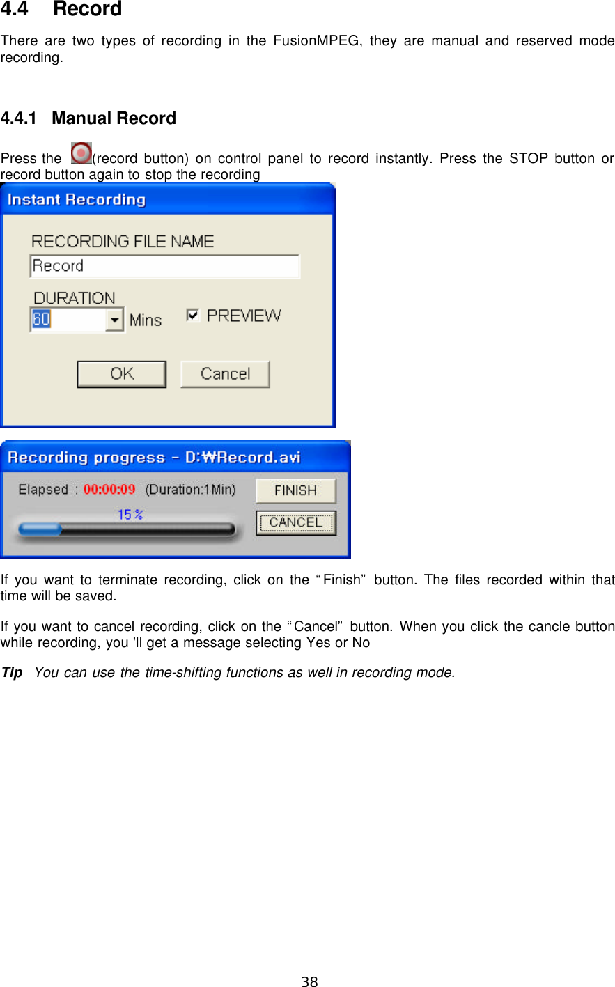  38  4.4 Record There are two types of recording in the FusionMPEG, they are manual and reserved mode recording.  4.4.1 Manual Record Press the  (record button) on control panel to record instantly. Press the STOP button or record button again to stop the recording   If you want to terminate recording, click on the “Finish” button. The files recorded within that time will be saved. If you want to cancel recording, click on the “Cancel” button. When you click the cancle button while recording, you &apos;ll get a message selecting Yes or No Tip  You can use the time-shifting functions as well in recording mode. 