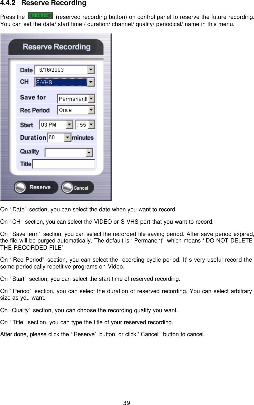  39  4.4.2 Reserve Recording Press the   (reserved recording button) on control panel to reserve the future recording. You can set the date/ start time / duration/ channel/ quality/ periodical/ name in this menu.  On ‘Date’ section, you can select the date when you want to record. On ‘CH’ section, you can select the VIDEO or S-VHS port that you want to record. On ‘Save term’ section, you can select the recorded file saving period. After save period expired, the file will be purged automatically. The default is ‘Permanent’ which means ‘DO NOT DELETE THE RECORDED FILE’ On ‘Rec Period” section, you can select the recording cyclic period. It’s very useful record the some periodically repetitive programs on Video. On ‘Start’ section, you can select the start time of reserved recording. On ‘Period’ section, you can select the duration of reserved recording. You can select arbitrary size as you want. On ‘Quality’ section, you can choose the recording quality you want. On ‘Title’ section, you can type the title of your reserved recording. After done, please click the ‘Reserve’ button, or click ‘Cancel’ button to cancel. 