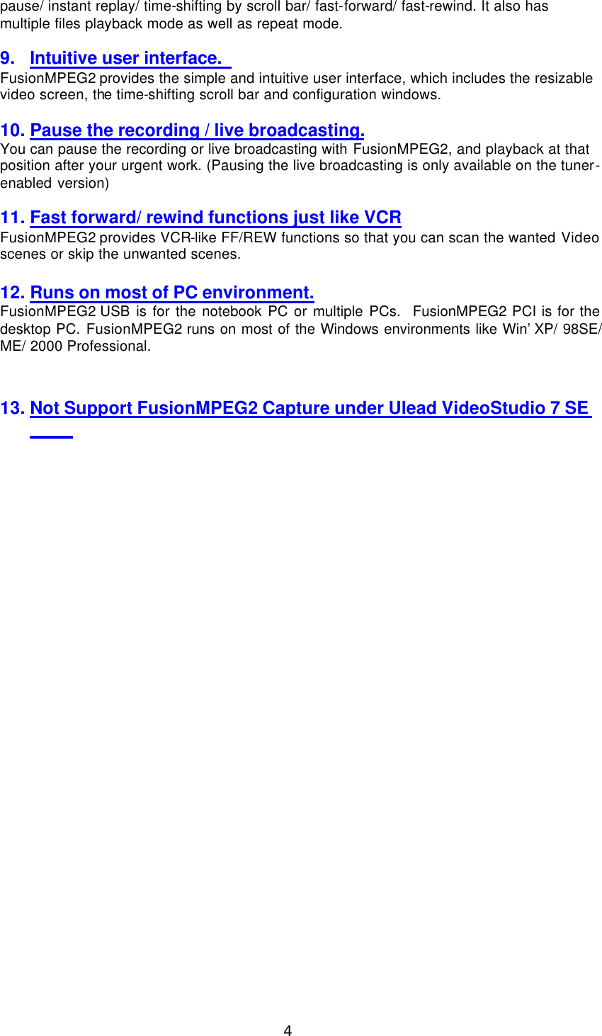  4 pause/ instant replay/ time-shifting by scroll bar/ fast-forward/ fast-rewind. It also has multiple files playback mode as well as repeat mode.  9. Intuitive user interface.   FusionMPEG2 provides the simple and intuitive user interface, which includes the resizable video screen, the time-shifting scroll bar and configuration windows.  10. Pause the recording / live broadcasting. You can pause the recording or live broadcasting with FusionMPEG2, and playback at that position after your urgent work. (Pausing the live broadcasting is only available on the tuner-enabled version)  11. Fast forward/ rewind functions just like VCR FusionMPEG2 provides VCR-like FF/REW functions so that you can scan the wanted Video scenes or skip the unwanted scenes.  12. Runs on most of PC environment. FusionMPEG2 USB is for the notebook PC or multiple PCs.  FusionMPEG2 PCI is for the desktop PC. FusionMPEG2 runs on most of the Windows environments like Win’XP/ 98SE/ ME/ 2000 Professional.  13. Not Support FusionMPEG2 Capture under Ulead VideoStudio 7 SE   