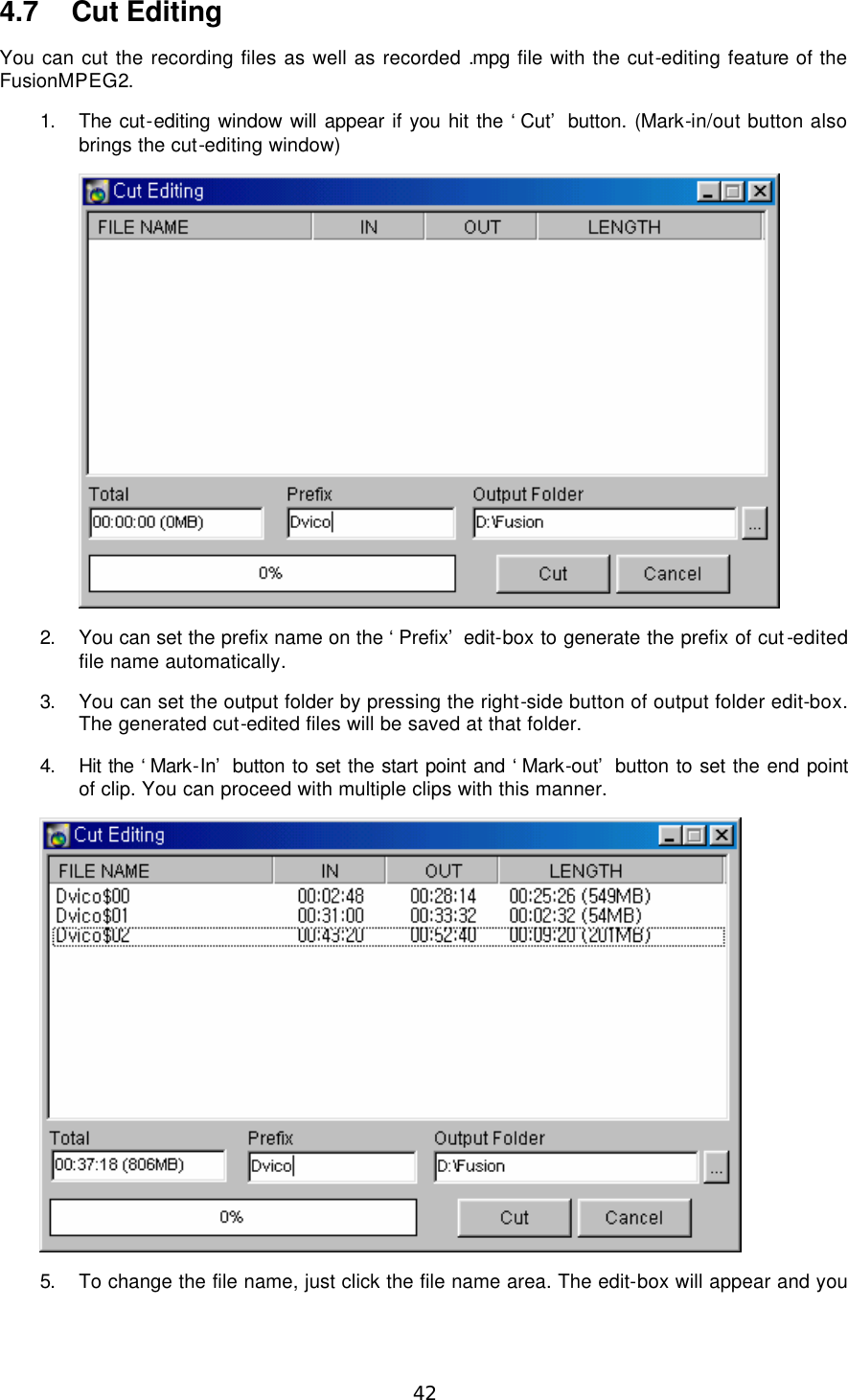  42 4.7 Cut Editing You can cut the recording files as well as recorded .mpg file with the cut-editing feature of the FusionMPEG2. 1. The cut-editing window will appear if you hit the ‘Cut’ button. (Mark-in/out button also brings the cut-editing window)  2. You can set the prefix name on the ‘Prefix’ edit-box to generate the prefix of cut-edited file name automatically. 3. You can set the output folder by pressing the right-side button of output folder edit-box. The generated cut-edited files will be saved at that folder. 4. Hit the ‘Mark-In’ button to set the start point and ‘Mark-out’ button to set the end point of clip. You can proceed with multiple clips with this manner.  5. To change the file name, just click the file name area. The edit-box will appear and you 