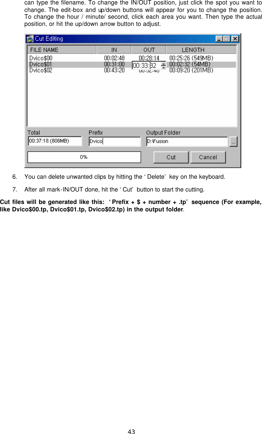  43 can type the filename. To change the IN/OUT position, just click the spot you want to change. The edit-box and up/down buttons will appear for you to change the position. To change the hour / minute/ second, click each area you want. Then type the actual position, or hit the up/down arrow button to adjust.  6. You can delete unwanted clips by hitting the ‘Delete’ key on the keyboard. 7. After all mark-IN/OUT done, hit the ‘Cut’ button to start the cutting. Cut files will be generated like this:  ‘Prefix + $ + number + .tp’ sequence (For example, like Dvico$00.tp, Dvico$01.tp, Dvico$02.tp) in the output folder. 