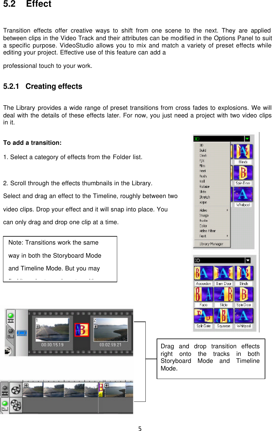  45  5.2 Effect  Transition effects offer creative ways to shift from one scene to the next. They are applied between clips in the Video Track and their attributes can be modified in the Options Panel to suit a specific purpose. VideoStudio allows you to mix and match a variety of preset effects while editing your project. Effective use of this feature can add a professional touch to your work.  5.2.1 Creating effects  The Library provides a wide range of preset transitions from cross fades to explosions. We will deal with the details of these effects later. For now, you just need a project with two video clips in it.  To add a transition:  1. Select a category of effects from the Folder list.  2. Scroll through the effects thumbnails in the Library. Select and drag an effect to the Timeline, roughly between two video clips. Drop your effect and it will snap into place. You can only drag and drop one clip at a time.             Drag and drop transition effects right onto the tracks in both Storyboard Mode and Timeline Mode. Note: Transitions work the same way in both the Storyboard Mode and Timeline Mode. But you may find it easier to work on transition 