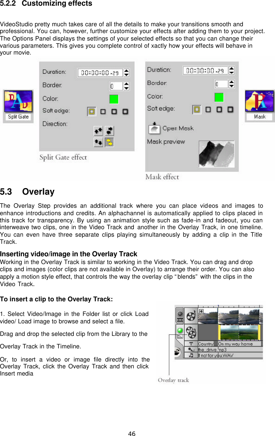  46 5.2.2 Customizing effects  VideoStudio pretty much takes care of all the details to make your transitions smooth and professional. You can, however, further customize your effects after adding them to your project. The Options Panel displays the settings of your selected effects so that you can change their various parameters. This gives you complete control of xactly how your effects will behave in your movie.  5.3 Overlay The Overlay Step provides an additional track where you can place videos and images to enhance introductions and credits. An alphachannel is automatically applied to clips placed in this track for transparency. By using an animation style such as fade-in and fadeout, you can interweave two clips, one in the Video Track and another in the Overlay Track, in one timeline. You can even have three separate clips playing simultaneously by adding a clip in the Title Track. Inserting video/image in the Overlay Track Working in the Overlay Track is similar to working in the Video Track. You can drag and drop clips and images (color clips are not available in Overlay) to arrange their order. You can also apply a motion style effect, that controls the way the overlay clip “blends” with the clips in the Video Track.  To insert a clip to the Overlay Track:  1. Select Video/Image in the Folder list or click Load video/ Load image to browse and select a file. Drag and drop the selected clip from the Library to the Overlay Track in the Timeline. Or, to insert a video or image file directly into the Overlay Track, click the Overlay Track and then click Insert media   