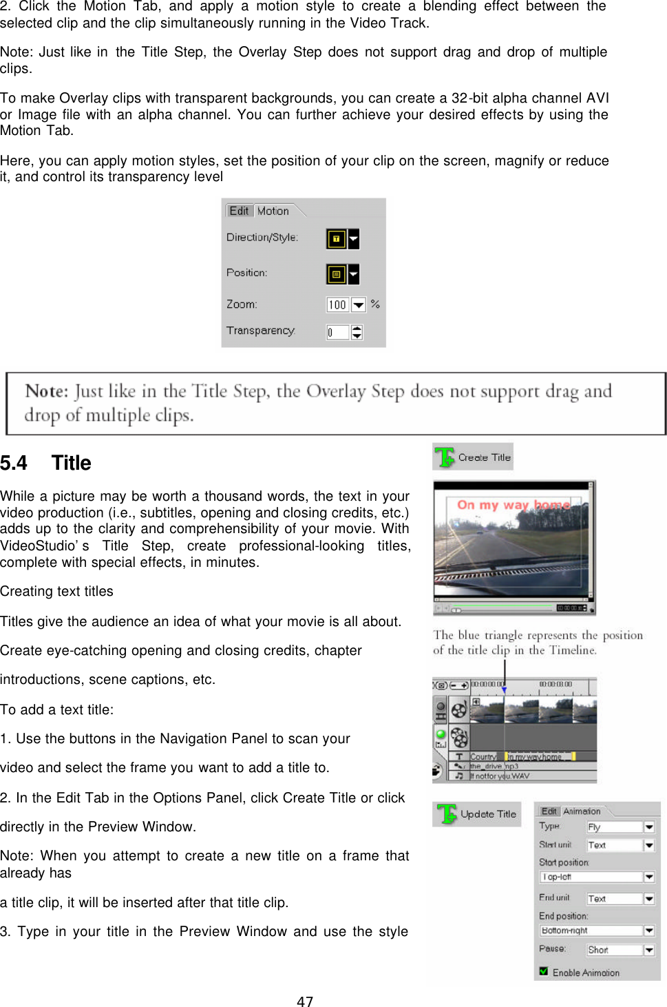  47 2. Click the Motion Tab, and apply a motion style to create a blending effect between the selected clip and the clip simultaneously running in the Video Track. Note: Just like in the Title Step, the Overlay Step does not support drag and drop of multiple clips. To make Overlay clips with transparent backgrounds, you can create a 32-bit alpha channel AVI or Image file with an alpha channel. You can further achieve your desired effects by using the Motion Tab. Here, you can apply motion styles, set the position of your clip on the screen, magnify or reduce it, and control its transparency level   5.4 Title While a picture may be worth a thousand words, the text in your video production (i.e., subtitles, opening and closing credits, etc.) adds up to the clarity and comprehensibility of your movie. With VideoStudio’s Title Step, create professional-looking titles, complete with special effects, in minutes. Creating text titles Titles give the audience an idea of what your movie is all about. Create eye-catching opening and closing credits, chapter introductions, scene captions, etc. To add a text title: 1. Use the buttons in the Navigation Panel to scan your video and select the frame you want to add a title to. 2. In the Edit Tab in the Options Panel, click Create Title or click directly in the Preview Window. Note: When you attempt to create a new title on a frame that already has a title clip, it will be inserted after that title clip. 3. Type in your title in the Preview Window and use the style 