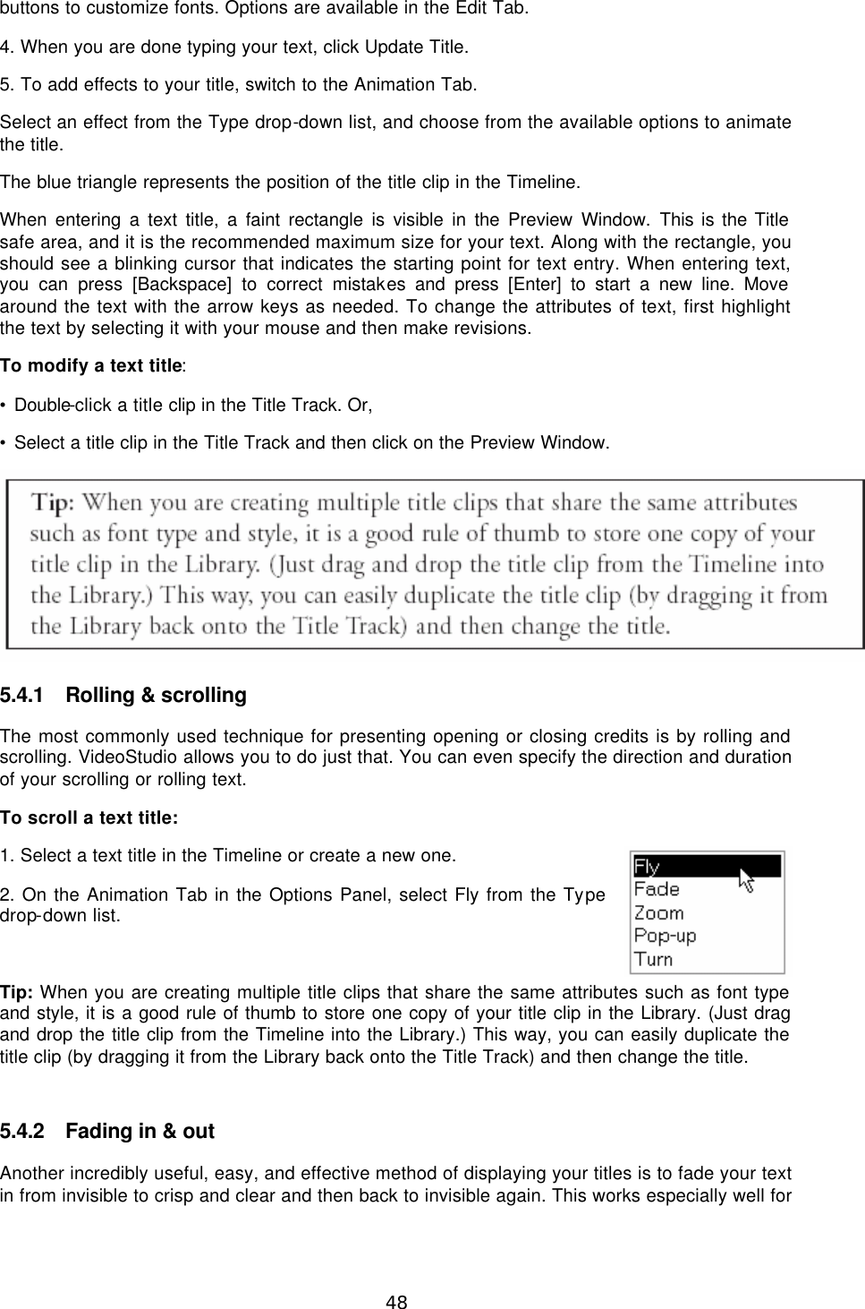  48 buttons to customize fonts. Options are available in the Edit Tab. 4. When you are done typing your text, click Update Title. 5. To add effects to your title, switch to the Animation Tab. Select an effect from the Type drop-down list, and choose from the available options to animate the title. The blue triangle represents the position of the title clip in the Timeline. When entering a text title, a faint rectangle is visible in the Preview Window. This is the Title safe area, and it is the recommended maximum size for your text. Along with the rectangle, you should see a blinking cursor that indicates the starting point for text entry. When entering text, you can press [Backspace] to correct mistakes and press [Enter] to start a new line. Move around the text with the arrow keys as needed. To change the attributes of text, first highlight the text by selecting it with your mouse and then make revisions. To modify a text title: • Double-click a title clip in the Title Track. Or, • Select a title clip in the Title Track and then click on the Preview Window.   5.4.1 Rolling &amp; scrolling The most commonly used technique for presenting opening or closing credits is by rolling and scrolling. VideoStudio allows you to do just that. You can even specify the direction and duration of your scrolling or rolling text. To scroll a text title: 1. Select a text title in the Timeline or create a new one. 2. On the Animation Tab in the Options Panel, select Fly from the Type drop-down list.  Tip: When you are creating multiple title clips that share the same attributes such as font type and style, it is a good rule of thumb to store one copy of your title clip in the Library. (Just drag and drop the title clip from the Timeline into the Library.) This way, you can easily duplicate the title clip (by dragging it from the Library back onto the Title Track) and then change the title.  5.4.2 Fading in &amp; out Another incredibly useful, easy, and effective method of displaying your titles is to fade your text in from invisible to crisp and clear and then back to invisible again. This works especially well for 