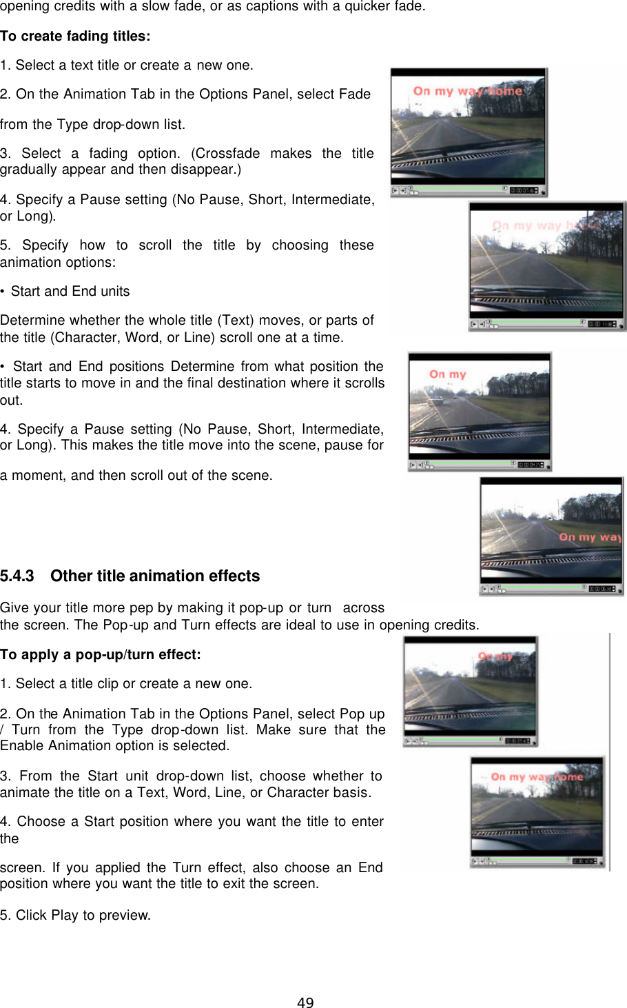  49 opening credits with a slow fade, or as captions with a quicker fade. To create fading titles: 1. Select a text title or create a new one. 2. On the Animation Tab in the Options Panel, select Fade from the Type drop-down list. 3. Select a fading option. (Crossfade makes the title gradually appear and then disappear.) 4. Specify a Pause setting (No Pause, Short, Intermediate, or Long). 5. Specify how to scroll the title by choosing these animation options: • Start and End units Determine whether the whole title (Text) moves, or parts of the title (Character, Word, or Line) scroll one at a time. • Start and End positions Determine from what position the title starts to move in and the final destination where it scrolls out. 4. Specify a Pause setting (No Pause, Short, Intermediate, or Long). This makes the title move into the scene, pause for a moment, and then scroll out of the scene.     5.4.3 Other title animation effects Give your title more pep by making it pop-up or turn  across the screen. The Pop-up and Turn effects are ideal to use in opening credits. To apply a pop-up/turn effect: 1. Select a title clip or create a new one. 2. On the Animation Tab in the Options Panel, select Pop up / Turn from the Type drop-down list. Make sure that the  Enable Animation option is selected. 3. From the Start unit drop-down list, choose whether to animate the title on a Text, Word, Line, or Character basis. 4. Choose a Start position where you want the title to enter the screen. If you applied the Turn effect, also choose an End position where you want the title to exit the screen. 5. Click Play to preview. 