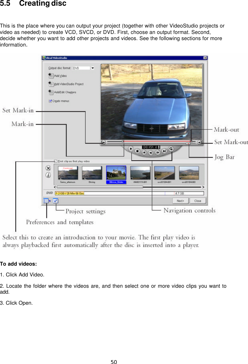  50  5.5 Creating disc  This is the place where you can output your project (together with other VideoStudio projects or video as needed) to create VCD, SVCD, or DVD. First, choose an output format. Second, decide whether you want to add other projects and videos. See the following sections for more information.    To add videos:   1. Click Add Video. 2. Locate the folder where the videos are, and then select one or more video clips you want to add. 3. Click Open. 