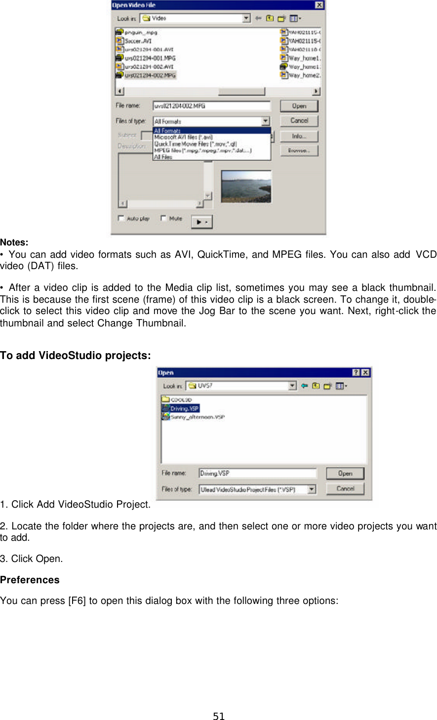  51  Notes: • You can add video formats such as AVI, QuickTime, and MPEG files. You can also add VCD video (DAT) files. • After a video clip is added to the Media clip list, sometimes you may see a black thumbnail. This is because the first scene (frame) of this video clip is a black screen. To change it, double-click to select this video clip and move the Jog Bar to the scene you want. Next, right-click the thumbnail and select Change Thumbnail.  To add VideoStudio projects: 1. Click Add VideoStudio Project.  2. Locate the folder where the projects are, and then select one or more video projects you want to add. 3. Click Open. Preferences You can press [F6] to open this dialog box with the following three options: 