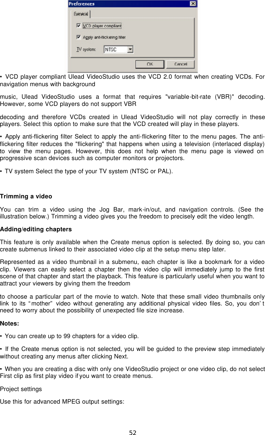  52  • VCD player compliant Ulead VideoStudio uses the VCD 2.0 format when creating VCDs. For navigation menus with background music, Ulead VideoStudio uses a format that requires &quot;variable-bit-rate (VBR)&quot; decoding. However, some VCD players do not support VBR decoding and therefore VCDs created in Ulead VideoStudio will not play correctly in these players. Select this option to make sure that the VCD created will play in these players. • Apply anti-flickering filter Select to apply the anti-flickering filter to the menu pages. The anti-flickering filter reduces the &quot;flickering&quot; that happens when using a television (interlaced display) to view the menu pages. However, this does not help when the menu page is viewed on progressive scan devices such as computer monitors or projectors. • TV system Select the type of your TV system (NTSC or PAL).  Trimming a video You can trim a video using the Jog Bar, mark-in/out, and navigation controls. (See the illustration below.) Trimming a video gives you the freedom to precisely edit the video length. Adding/editing chapters This feature is only available when the Create menus option is selected. By doing so, you can create submenus linked to their associated video clip at the setup menu step later. Represented as a video thumbnail in a submenu, each chapter is like a bookmark for a video clip. Viewers can easily select a chapter then the video clip will immediately jump to the first scene of that chapter and start the playback. This feature is particularly useful when you want to attract your viewers by giving them the freedom to choose a particular part of the movie to watch. Note that these small video thumbnails only link to its “mother” video without generating any additional physical video files. So, you don’t need to worry about the possibility of unexpected file size increase. Notes: • You can create up to 99 chapters for a video clip. • If the Create menus option is not selected, you will be guided to the preview step immediately without creating any menus after clicking Next. • When you are creating a disc with only one VideoStudio project or one video clip, do not select First clip as first play video if you want to create menus. Project settings Use this for advanced MPEG output settings: 