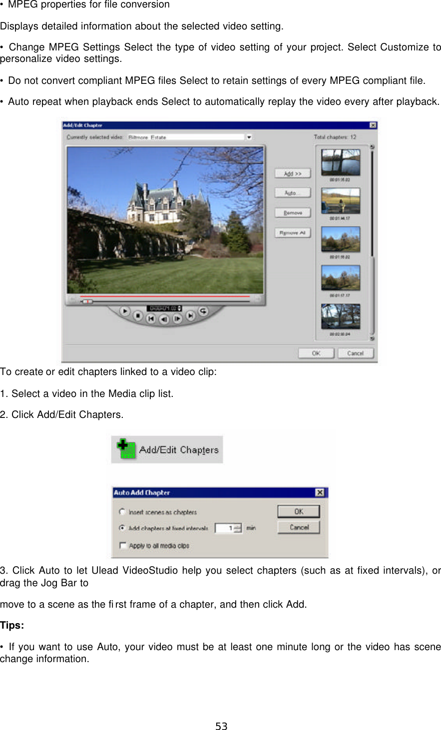  53 • MPEG properties for file conversion Displays detailed information about the selected video setting. • Change MPEG Settings Select the type of video setting of your project. Select Customize to personalize video settings. • Do not convert compliant MPEG files Select to retain settings of every MPEG compliant file. • Auto repeat when playback ends Select to automatically replay the video every after playback.  To create or edit chapters linked to a video clip: 1. Select a video in the Media clip list. 2. Click Add/Edit Chapters.  3. Click Auto to let Ulead VideoStudio help you select chapters (such as at fixed intervals), or drag the Jog Bar to move to a scene as the first frame of a chapter, and then click Add. Tips: • If you want to use Auto, your video must be at least one minute long or the video has scene change information. 