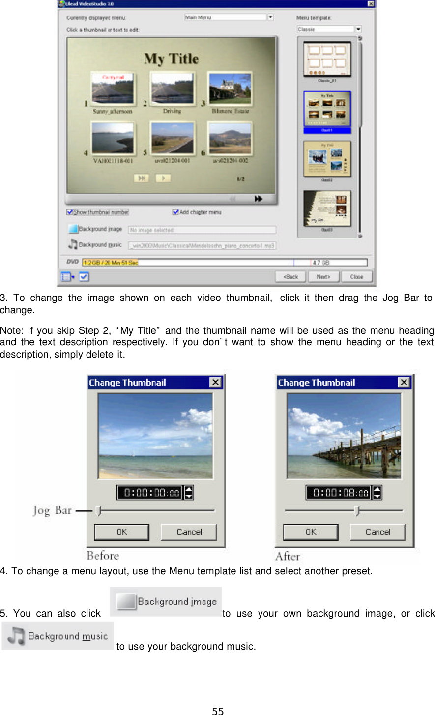  55  3. To change the image shown on each video thumbnail,  click it then drag the Jog Bar to change. Note: If you skip Step 2, “My Title” and the thumbnail name will be used as the menu heading and the text description respectively. If you don’t want to show the menu heading or the text description, simply delete it.  4. To change a menu layout, use the Menu template list and select another preset. 5. You can also click  to use your own background image, or click to use your background music. 