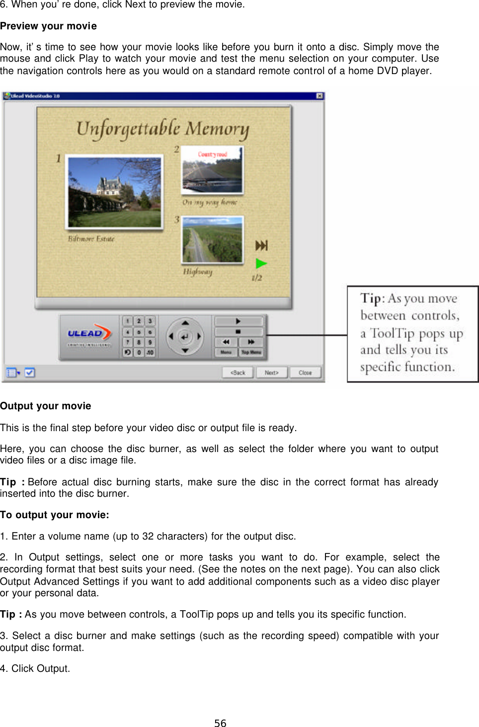 56 6. When you’re done, click Next to preview the movie. Preview your movie Now, it’s time to see how your movie looks like before you burn it onto a disc. Simply move the mouse and click Play to watch your movie and test the menu selection on your computer. Use the navigation controls here as you would on a standard remote control of a home DVD player.   Output your movie This is the final step before your video disc or output file is ready. Here, you can choose the disc burner, as well as select the folder where you want to output video files or a disc image file. Tip : Before actual disc burning starts, make sure the disc in the correct format has already inserted into the disc burner. To output your movie: 1. Enter a volume name (up to 32 characters) for the output disc. 2. In Output settings, select one or more tasks you want to do. For example, select the recording format that best suits your need. (See the notes on the next page). You can also click Output Advanced Settings if you want to add additional components such as a video disc player or your personal data. Tip : As you move between controls, a ToolTip pops up and tells you its specific function. 3. Select a disc burner and make settings (such as the recording speed) compatible with your output disc format. 4. Click Output. 