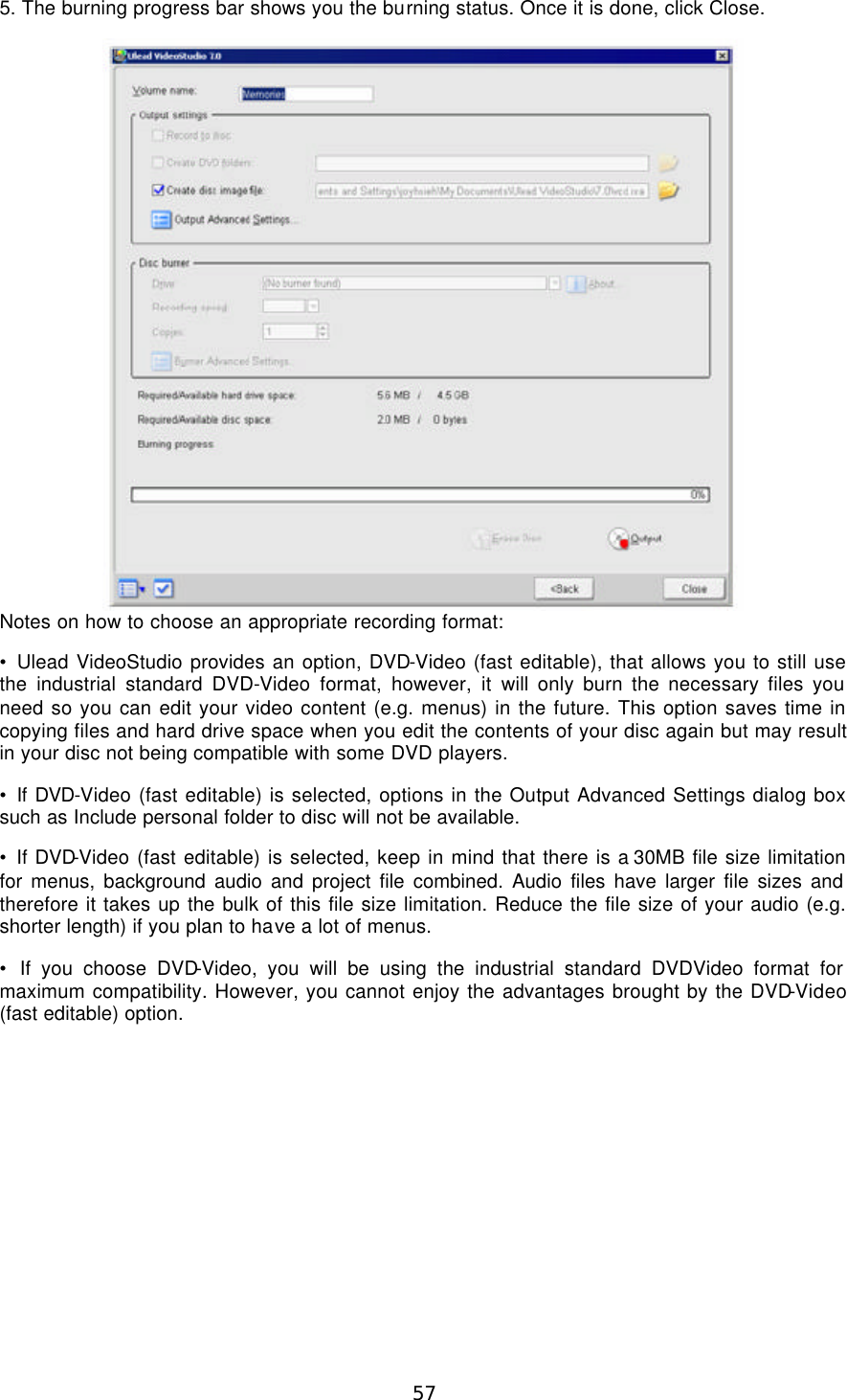  57 5. The burning progress bar shows you the burning status. Once it is done, click Close.  Notes on how to choose an appropriate recording format: • Ulead VideoStudio provides an option, DVD-Video (fast editable), that allows you to still use the industrial standard DVD-Video format, however, it will only burn the necessary files you need so you can edit your video content (e.g. menus) in the future. This option saves time in copying files and hard drive space when you edit the contents of your disc again but may result in your disc not being compatible with some DVD players. • If DVD-Video (fast editable) is selected, options in the Output Advanced Settings dialog box such as Include personal folder to disc will not be available. • If DVD-Video (fast editable) is selected, keep in mind that there is a 30MB file size limitation for menus, background audio and project file combined. Audio files have larger file sizes and therefore it takes up the bulk of this file size limitation. Reduce the file size of your audio (e.g. shorter length) if you plan to have a lot of menus. • If you choose DVD-Video, you will be using the industrial standard DVDVideo format for maximum compatibility. However, you cannot enjoy the advantages brought by the DVD-Video (fast editable) option.  