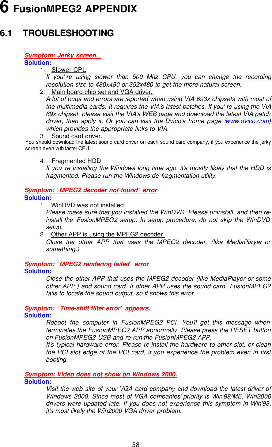  58 6 FusionMPEG2 APPENDIX  6.1 TROUBLESHOOTING  Symptom: Jerky screen.   Solution: 1. Slower CPU If you’re using slower than 500 Mhz CPU, you can change the recording resolution size to 480x480 or 352x480 to get the more natural screen. 2. Main board chip set and VGA driver. A lot of bugs and errors are reported when using VIA 693x chipsets with most of the multimedia cards. It requires the VIA’s latest patches. If you’re using the VIA 69x chipset, please visit the VIA’s WEB page and download the latest VIA patch driver, then apply it. Or you can visit the Dvico’s home page (www.dvico.com) which provides the appropriate links to VIA. 3. Sound card driver. You should download the latest sound card driver on each sound card company, if you experience the jerky screen even with faster CPU. 4. Fragmented HDD   If you’re installing the Windows long time ago, it’s mostly likely that the HDD is fragmented. Please run the Windows de-fragmentation utility.  Symptom: ‘MPEG2 decoder not found’ error Solution: 1. WinDVD was not installed Please make sure that you installed the WinDVD. Please uninstall, and then re-install the  FusionMPEG2 setup. In setup procedure, do not skip the WinDVD setup. 2. Other APP is using the MPEG2 decoder. Close the other APP that uses the MPEG2 decoder. (like MediaPlayer or something.)  Symptom: ‘MPEG2 rendering failed’ error Solution: Close the other APP that uses the MPEG2 decoder (like MediaPlayer or some other APP.) and sound card. If other APP uses the sound card, FusionMPEG2 fails to locate the sound output, so it shows this error.  Symptom: ‘Time-shift filter error’ appears. Solution: Reboot the computer in FusionMPEG2 PCI. You’ll get this message when terminates the FusionMPEG2 APP abnormally. Please press the RESET button on FusionMPEG2 USB and re-run the FusionMPEG2 APP.   It’s typical hardware error. Please re-install the hardware to other slot, or clean the PCI slot edge of the PCI card, if you experience the problem even in first booting.  Symptom: Video does not show on Windows 2000. Solution: Visit the web site of your VGA card company and download the latest driver of Windows 2000. Since most of VGA companies’ priority is Win’98/ME, Win2000 drivers were updated late. If you does not experience this symptom in Win’98, it’s most likely the Win2000 VGA driver problem. 