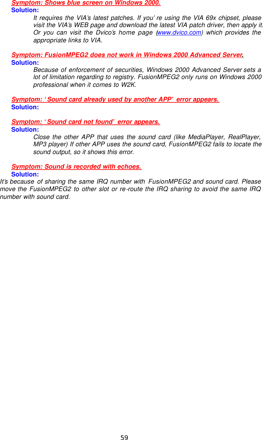  59   Symptom: Shows blue screen on Windows 2000. Solution: It requires the VIA’s latest patches. If you’re using the VIA 69x chipset, please visit the VIA’s WEB page and download the latest VIA patch driver, then apply it. Or you can visit the Dvico’s home page (www.dvico.com) which provides the appropriate links to VIA.  Symptom: FusionMPEG2 does not work in Windows 2000 Advanced Server. Solution: Because of enforcement of securities, Windows 2000 Advanced Server sets a lot of limitation regarding to registry. FusionMPEG2 only runs on Windows 2000 professional when it comes to W2K.  Symptom: ‘Sound card already used by another APP’ error appears. Solution:  Symptom: ‘Sound card not found’ error appears. Solution: Close the other APP that uses the sound card (like MediaPlayer, RealPlayer, MP3 player) If other APP uses the sound card, FusionMPEG2 fails to locate the sound output, so it shows this error.  Symptom: Sound is recorded with echoes. Solution: It’s because of sharing the same IRQ number with FusionMPEG2 and sound card. Please move the FusionMPEG2 to other slot or re-route the IRQ sharing to avoid the same IRQ number with sound card. 