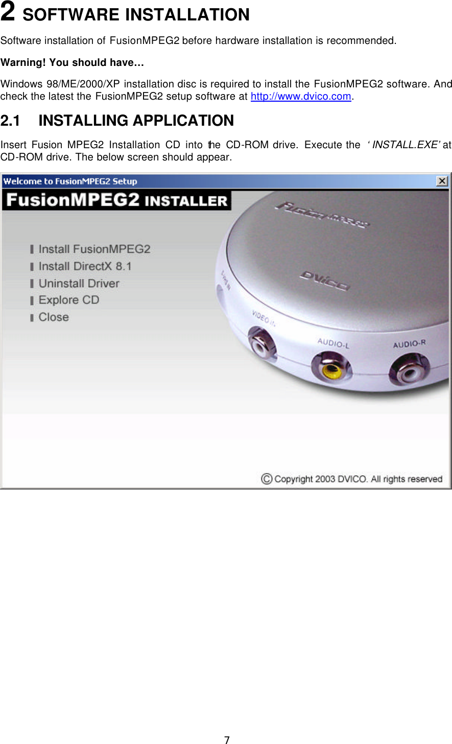  7 2 SOFTWARE INSTALLATION Software installation of FusionMPEG2 before hardware installation is recommended. Warning! You should have…  Windows 98/ME/2000/XP installation disc is required to install the FusionMPEG2 software. And check the latest the FusionMPEG2 setup software at http://www.dvico.com. 2.1 INSTALLING APPLICATION Insert Fusion  MPEG2 Installation CD into the CD-ROM drive. Execute the  ‘INSTALL.EXE’ at CD-ROM drive. The below screen should appear.   