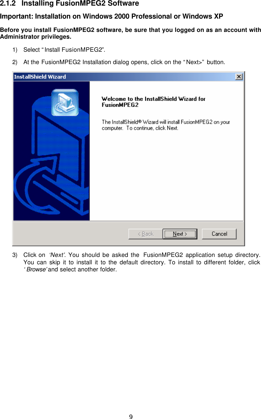  9  2.1.2 Installing FusionMPEG2 Software Important: Installation on Windows 2000 Professional or Windows XP Before you install FusionMPEG2 software, be sure that you logged on as an account with Administrator privileges. 1) Select “Install FusionMPEG2”. 2) At the FusionMPEG2 Installation dialog opens, click on the “Next&gt;” button.    3) Click on  ‘Next’.  You should be asked the  FusionMPEG2 application setup directory. You can skip it to install it to the default directory. To install to different folder, click ‘Browse’ and select another folder. 