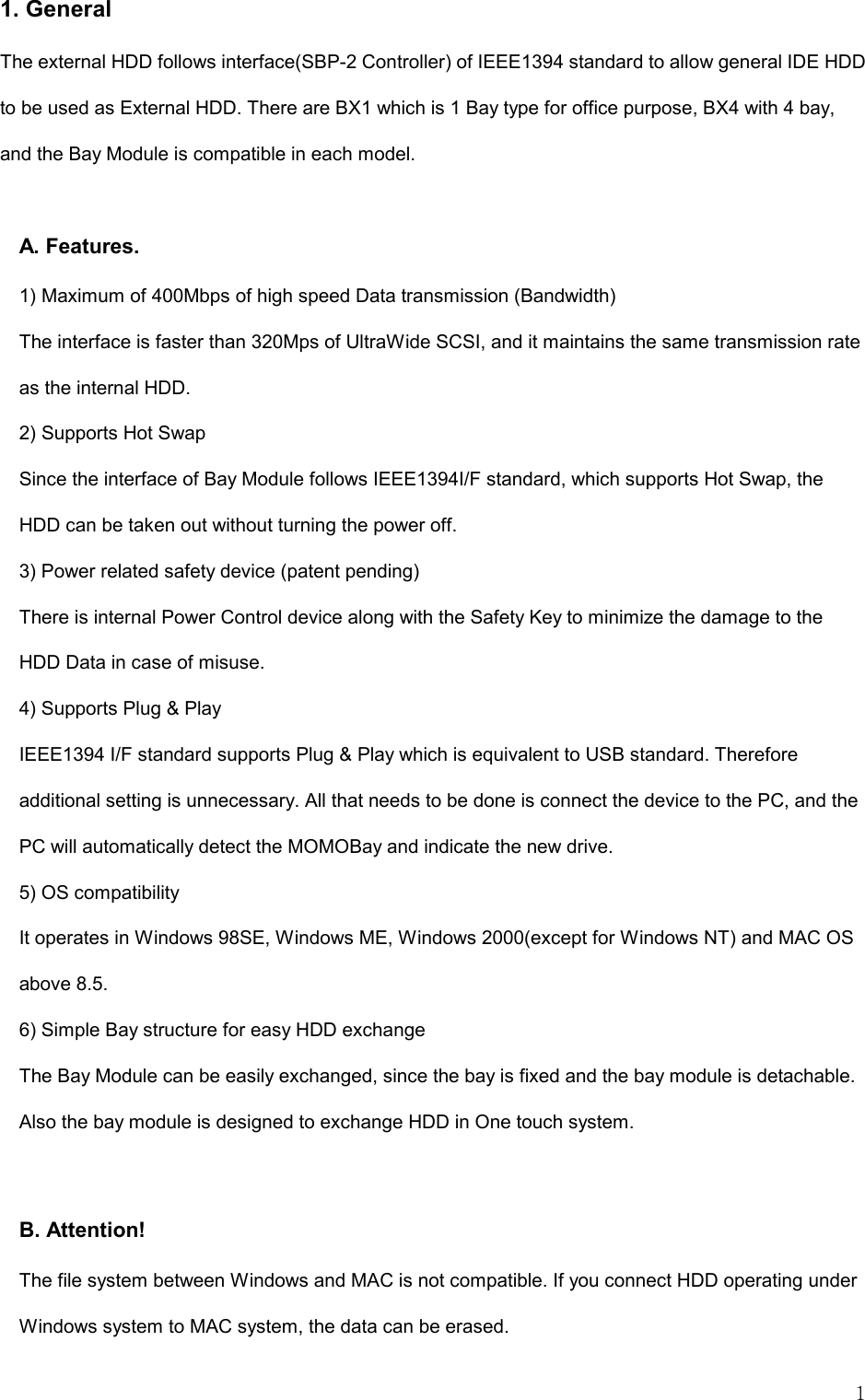   1 1. General The external HDD follows interface(SBP-2 Controller) of IEEE1394 standard to allow general IDE HDD to be used as External HDD. There are BX1 which is 1 Bay type for office purpose, BX4 with 4 bay, and the Bay Module is compatible in each model.  A. Features.     1) Maximum of 400Mbps of high speed Data transmission (Bandwidth) The interface is faster than 320Mps of UltraWide SCSI, and it maintains the same transmission rate as the internal HDD.   2) Supports Hot Swap Since the interface of Bay Module follows IEEE1394I/F standard, which supports Hot Swap, the HDD can be taken out without turning the power off.   3) Power related safety device (patent pending) There is internal Power Control device along with the Safety Key to minimize the damage to the HDD Data in case of misuse.   4) Supports Plug &amp; Play IEEE1394 I/F standard supports Plug &amp; Play which is equivalent to USB standard. Therefore additional setting is unnecessary. All that needs to be done is connect the device to the PC, and the PC will automatically detect the MOMOBay and indicate the new drive.   5) OS compatibility It operates in Windows 98SE, Windows ME, Windows 2000(except for Windows NT) and MAC OS above 8.5.   6) Simple Bay structure for easy HDD exchange The Bay Module can be easily exchanged, since the bay is fixed and the bay module is detachable. Also the bay module is designed to exchange HDD in One touch system.  B. Attention! The file system between Windows and MAC is not compatible. If you connect HDD operating under Windows system to MAC system, the data can be erased.   