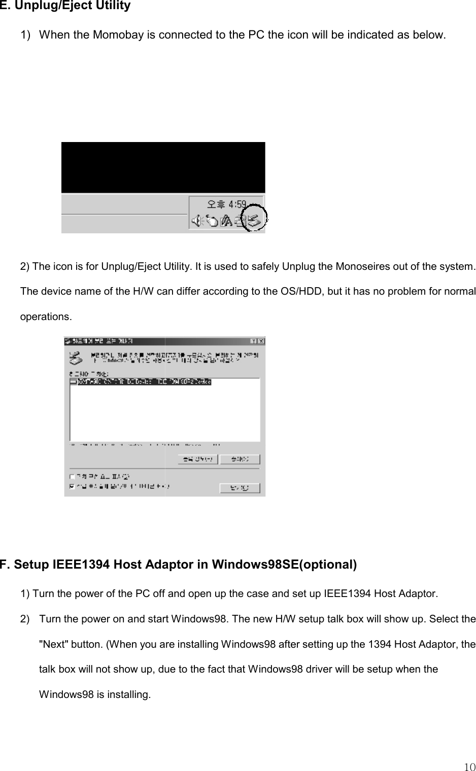   10 E. Unplug/Eject Utility 1)  When the Momobay is connected to the PC the icon will be indicated as below.    2) The icon is for Unplug/Eject Utility. It is used to safely Unplug the Monoseires out of the system.   The device name of the H/W can differ according to the OS/HDD, but it has no problem for normal operations.    F. Setup IEEE1394 Host Adaptor in Windows98SE(optional) 1) Turn the power of the PC off and open up the case and set up IEEE1394 Host Adaptor. 2)  Turn the power on and start Windows98. The new H/W setup talk box will show up. Select the &quot;Next&quot; button. (When you are installing Windows98 after setting up the 1394 Host Adaptor, the talk box will not show up, due to the fact that Windows98 driver will be setup when the Windows98 is installing.   